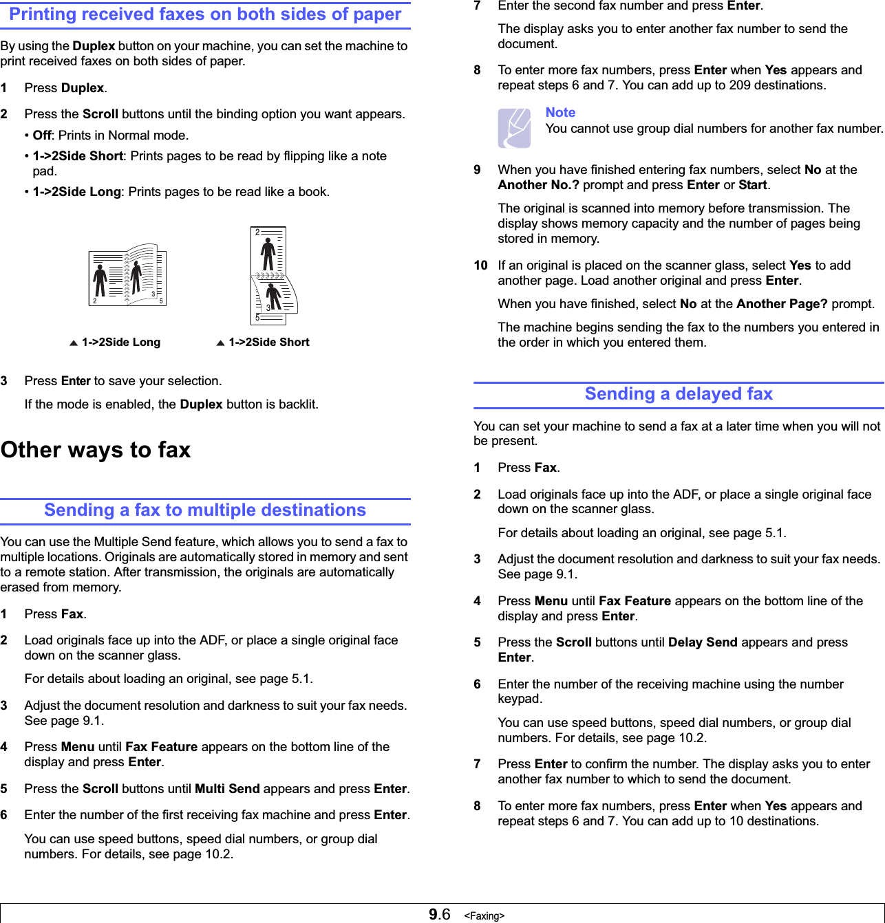 9.6   &lt;Faxing&gt;Printing received faxes on both sides of paperBy using the Duplex button on your machine, you can set the machine to print received faxes on both sides of paper. 1Press Duplex.2Press the Scroll buttons until the binding option you want appears.•Off: Prints in Normal mode.•1-&gt;2Side Short: Prints pages to be read by flipping like a note pad.•1-&gt;2Side Long: Prints pages to be read like a book.3Press Enter to save your selection.If the mode is enabled, the Duplex button is backlit. Other ways to faxSending a fax to multiple destinationsYou can use the Multiple Send feature, which allows you to send a fax to multiple locations. Originals are automatically stored in memory and sent to a remote station. After transmission, the originals are automatically erased from memory.1Press Fax.2Load originals face up into the ADF, or place a single original face down on the scanner glass.For details about loading an original, see page 5.1.3Adjust the document resolution and darkness to suit your fax needs. See page 9.1.4Press Menu until Fax Feature appears on the bottom line of the display and press Enter.5Press the Scroll buttons until Multi Send appears and press Enter.6Enter the number of the first receiving fax machine and press Enter.You can use speed buttons, speed dial numbers, or group dial numbers. For details, see page 10.2.1-&gt;2Side Short1-&gt;2Side Long2532537Enter the second fax number and press Enter.The display asks you to enter another fax number to send the document.8To enter more fax numbers, press Enter when Yes appears and repeat steps 6 and 7. You can add up to 209 destinations.NoteYou cannot use group dial numbers for another fax number.9When you have finished entering fax numbers, select No at the Another No.? prompt and press Enter or Start.The original is scanned into memory before transmission. The display shows memory capacity and the number of pages being stored in memory.10 If an original is placed on the scanner glass, select Yes to add another page. Load another original and press Enter.When you have finished, select No at the Another Page? prompt.The machine begins sending the fax to the numbers you entered in the order in which you entered them.Sending a delayed faxYou can set your machine to send a fax at a later time when you will not be present.1Press Fax.2Load originals face up into the ADF, or place a single original face down on the scanner glass.For details about loading an original, see page 5.1.3Adjust the document resolution and darkness to suit your fax needs. See page 9.1.4Press Menu until Fax Feature appears on the bottom line of the display and press Enter.5Press the Scroll buttons until Delay Send appears and press Enter.6Enter the number of the receiving machine using the number keypad.You can use speed buttons, speed dial numbers, or group dial numbers. For details, see page 10.2.7Press Enter to confirm the number. The display asks you to enter another fax number to which to send the document.8To enter more fax numbers, press Enter when Yes appears and repeat steps 6 and 7. You can add up to 10 destinations.