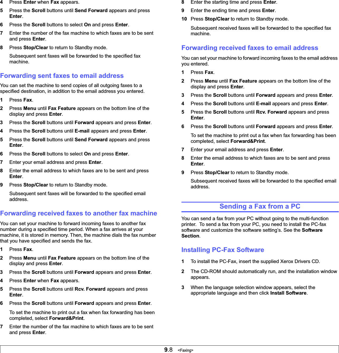 9.8   &lt;Faxing&gt;4Press Enter when Fax appears.5Press the Scroll buttons until Send Forward appears and press Enter.6Press the Scroll buttons to select On and press Enter.7Enter the number of the fax machine to which faxes are to be sent and press Enter.8Press Stop/Clear to return to Standby mode.Subsequent sent faxes will be forwarded to the specified fax machine.Forwarding sent faxes to email addressYou can set the machine to send copies of all outgoing faxes to a specified destination, in addition to the email address you entered.1Press Fax.2Press Menu until Fax Feature appears on the bottom line of the display and press Enter.3Press the Scroll buttons until Forward appears and press Enter.4Press the Scroll buttons until E-mail appears and press Enter.5Press the Scroll buttons until Send Forward appears and press Enter.6Press the Scroll buttons to select On and press Enter.7Enter your email address and press Enter.8Enter the email address to which faxes are to be sent and press Enter.9Press Stop/Clear to return to Standby mode.Subsequent sent faxes will be forwarded to the specified email address.Forwarding received faxes to another fax machineYou can set your machine to forward incoming faxes to another fax number during a specified time period. When a fax arrives at your machine, it is stored in memory. Then, the machine dials the fax number that you have specified and sends the fax.1Press Fax.2Press Menu until Fax Feature appears on the bottom line of the display and press Enter.3Press the Scroll buttons until Forward appears and press Enter.4Press Enter when Fax appears.5Press the Scroll buttons until Rcv. Forward appears and press Enter.6Press the Scroll buttons until Forward appears and press Enter.To set the machine to print out a fax when fax forwarding has been completed, select Forward&amp;Print.7Enter the number of the fax machine to which faxes are to be sent and press Enter.8Enter the starting time and press Enter.9Enter the ending time and press Enter.10 Press Stop/Clear to return to Standby mode.Subsequent received faxes will be forwarded to the specified fax machine.Forwarding received faxes to email addressYou can set your machine to forward incoming faxes to the email address you entered.1Press Fax.2Press Menu until Fax Feature appears on the bottom line of the display and press Enter.3Press the Scroll buttons until Forward appears and press Enter.4Press the Scroll buttons until E-mail appears and press Enter.5Press the Scroll buttons until Rcv. Forward appears and press Enter.6Press the Scroll buttons until Forward appears and press Enter.To set the machine to print out a fax when fax forwarding has been completed, select Forward&amp;Print.7Enter your email address and press Enter.8Enter the email address to which faxes are to be sent and press Enter.9Press Stop/Clear to return to Standby mode.Subsequent received faxes will be forwarded to the specified email address.Sending a Fax from a PCYou can send a fax from your PC without going to the multi-function printer.  To send a fax from your PC, you need to install the PC-fax software and customize the software setting’s. See the Software Section.Installing PC-Fax Software1To install the PC-Fax, insert the supplied Xerox Drivers CD.2The CD-ROM should automatically run, and the installation window appears.3When the language selection window appears, select the appropriate language and then click Install Software.
