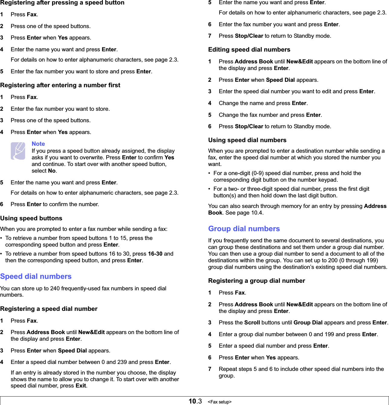 10.3   &lt;Fax setup&gt;Registering after pressing a speed button1Press Fax.2Press one of the speed buttons.3Press Enter when Yes appears.4Enter the name you want and press Enter.For details on how to enter alphanumeric characters, see page 2.3.5Enter the fax number you want to store and press Enter.Registering after entering a number first1Press Fax.2Enter the fax number you want to store.3Press one of the speed buttons.4Press Enter when Yes appears.NoteIf you press a speed button already assigned, the display asks if you want to overwrite. Press Enter to confirm Yesand continue. To start over with another speed button, select No.5Enter the name you want and press Enter.For details on how to enter alphanumeric characters, see page 2.3.6Press Enter to confirm the number.Using speed buttonsWhen you are prompted to enter a fax number while sending a fax:• To retrieve a number from speed buttons 1 to 15, press the corresponding speed button and press Enter.• To retrieve a number from speed buttons 16 to 30, press 16-30 and then the corresponding speed button, and press Enter.Speed dial numbersYou can store up to 240 frequently-used fax numbers in speed dial numbers.Registering a speed dial number1Press Fax.2Press Address Book until New&amp;Edit appears on the bottom line of the display and press Enter.3Press Enter when Speed Dial appears.4Enter a speed dial number between 0 and 239 and press Enter.If an entry is already stored in the number you choose, the display shows the name to allow you to change it. To start over with another speed dial number, press Exit.5Enter the name you want and press Enter.For details on how to enter alphanumeric characters, see page 2.3.6Enter the fax number you want and press Enter.7Press Stop/Clear to return to Standby mode.Editing speed dial numbers1Press Address Book until New&amp;Edit appears on the bottom line of the display and press Enter.2Press Enter when Speed Dial appears.3Enter the speed dial number you want to edit and press Enter.4Change the name and press Enter.5Change the fax number and press Enter.6Press Stop/Clear to return to Standby mode.Using speed dial numbersWhen you are prompted to enter a destination number while sending a fax, enter the speed dial number at which you stored the number you want.• For a one-digit (0-9) speed dial number, press and hold the corresponding digit button on the number keypad.• For a two- or three-digit speed dial number, press the first digit button(s) and then hold down the last digit button.You can also search through memory for an entry by pressing Address Book. See page 10.4.Group dial numbersIf you frequently send the same document to several destinations, you can group these destinations and set them under a group dial number. You can then use a group dial number to send a document to all of the destinations within the group. You can set up to 200 (0 through 199) group dial numbers using the destination’s existing speed dial numbers.Registering a group dial number1Press Fax.2Press Address Book until New&amp;Edit appears on the bottom line of the display and press Enter.3Press the Scroll buttons until Group Dial appears and press Enter.4Enter a group dial number between 0 and 199 and press Enter.5Enter a speed dial number and press Enter.6Press Enter when Yes appears.7Repeat steps 5 and 6 to include other speed dial numbers into the group.