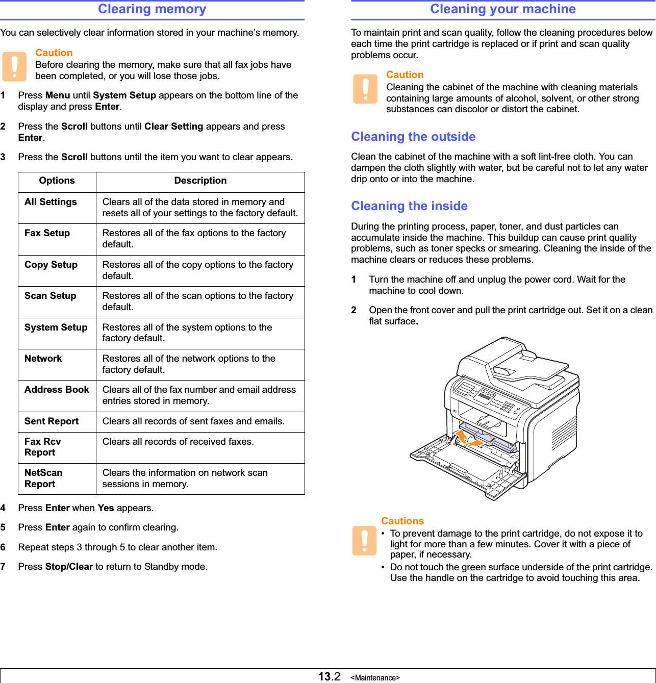 13.2   &lt;Maintenance&gt;Clearing memoryYou can selectively clear information stored in your machine’s memory.CautionBefore clearing the memory, make sure that all fax jobs have been completed, or you will lose those jobs.1Press Menu until System Setup appears on the bottom line of the display and press Enter.2Press the Scroll buttons until Clear Setting appears and press Enter.3Press the Scroll buttons until the item you want to clear appears.4Press Enter when Yes appears.5Press Enter again to confirm clearing.6Repeat steps 3 through 5 to clear another item.7Press Stop/Clear to return to Standby mode.Options DescriptionAll Settings Clears all of the data stored in memory and resets all of your settings to the factory default.Fax Setup Restores all of the fax options to the factory default.Copy Setup Restores all of the copy options to the factory default.Scan Setup Restores all of the scan options to the factory default.System Setup Restores all of the system options to the factory default.Network Restores all of the network options to the factory default.Address Book Clears all of the fax number and email address entries stored in memory.Sent Report Clears all records of sent faxes and emails. Fax Rcv ReportClears all records of received faxes.NetScan ReportClears the information on network scan sessions in memory.Cleaning your machineTo maintain print and scan quality, follow the cleaning procedures below each time the print cartridge is replaced or if print and scan quality problems occur.CautionCleaning the cabinet of the machine with cleaning materials containing large amounts of alcohol, solvent, or other strong substances can discolor or distort the cabinet.Cleaning the outsideClean the cabinet of the machine with a soft lint-free cloth. You can dampen the cloth slightly with water, but be careful not to let any water drip onto or into the machine.Cleaning the insideDuring the printing process, paper, toner, and dust particles can accumulate inside the machine. This buildup can cause print quality problems, such as toner specks or smearing. Cleaning the inside of the machine clears or reduces these problems.1Turn the machine off and unplug the power cord. Wait for the machine to cool down.2Open the front cover and pull the print cartridge out. Set it on a clean flat surface.Cautions• To prevent damage to the print cartridge, do not expose it to light for more than a few minutes. Cover it with a piece of paper, if necessary. • Do not touch the green surface underside of the print cartridge. Use the handle on the cartridge to avoid touching this area.