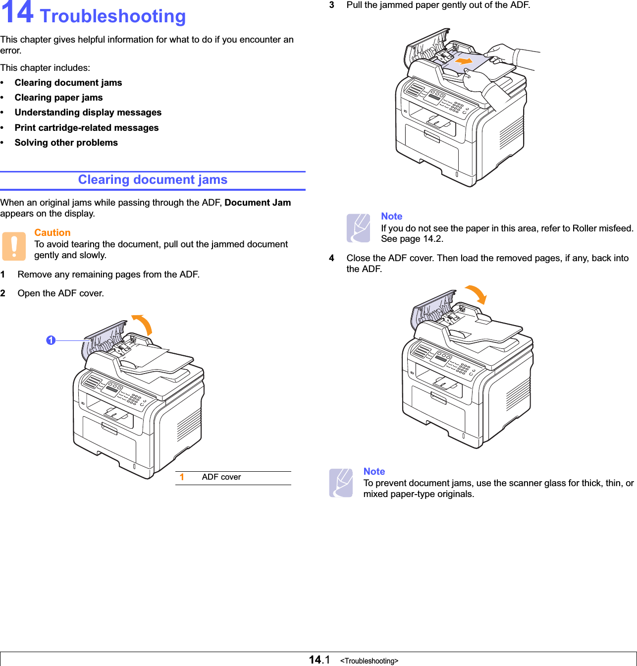 14.1   &lt;Troubleshooting&gt;14 TroubleshootingThis chapter gives helpful information for what to do if you encounter an error.This chapter includes:• Clearing document jams• Clearing paper jams• Understanding display messages• Print cartridge-related messages• Solving other problemsClearing document jamsWhen an original jams while passing through the ADF, Document Jamappears on the display.CautionTo avoid tearing the document, pull out the jammed document gently and slowly.1Remove any remaining pages from the ADF.2Open the ADF cover.1ADF cover13Pull the jammed paper gently out of the ADF.NoteIf you do not see the paper in this area, refer to Roller misfeed. See page 14.2.4Close the ADF cover. Then load the removed pages, if any, back into the ADF.NoteTo prevent document jams, use the scanner glass for thick, thin, or mixed paper-type originals.