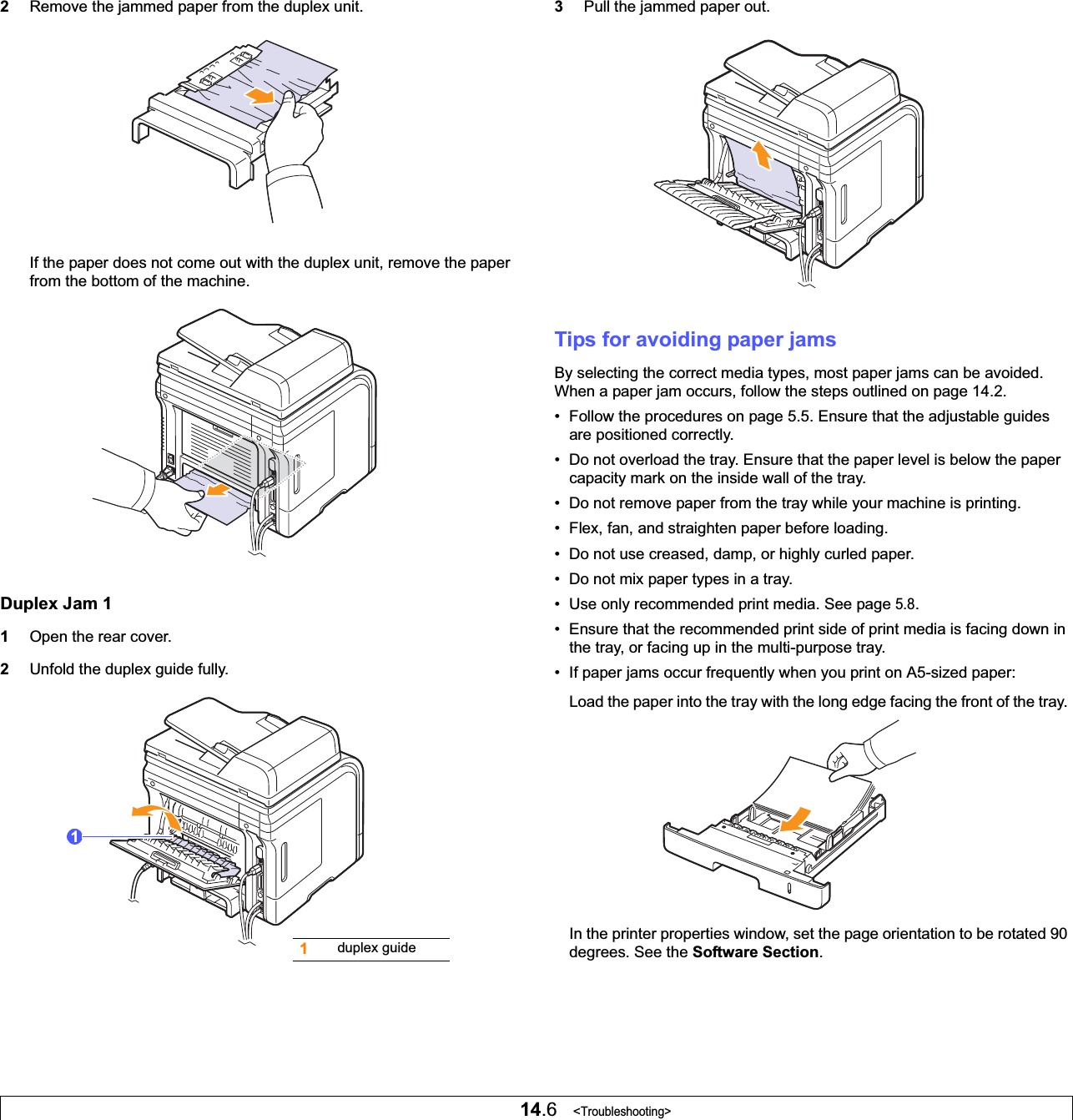 14.6   &lt;Troubleshooting&gt;2Remove the jammed paper from the duplex unit.If the paper does not come out with the duplex unit, remove the paper from the bottom of the machine.Duplex Jam 11Open the rear cover.2Unfold the duplex guide fully.11duplex guide3Pull the jammed paper out.Tips for avoiding paper jamsBy selecting the correct media types, most paper jams can be avoided. When a paper jam occurs, follow the steps outlined on page 14.2. • Follow the procedures on page 5.5. Ensure that the adjustable guides are positioned correctly.• Do not overload the tray. Ensure that the paper level is below the paper capacity mark on the inside wall of the tray.• Do not remove paper from the tray while your machine is printing.• Flex, fan, and straighten paper before loading. • Do not use creased, damp, or highly curled paper.• Do not mix paper types in a tray.• Use only recommended print media. See page 5.8.• Ensure that the recommended print side of print media is facing down in the tray, or facing up in the multi-purpose tray.• If paper jams occur frequently when you print on A5-sized paper:Load the paper into the tray with the long edge facing the front of the tray. In the printer properties window, set the page orientation to be rotated 90 degrees. See the Software Section.