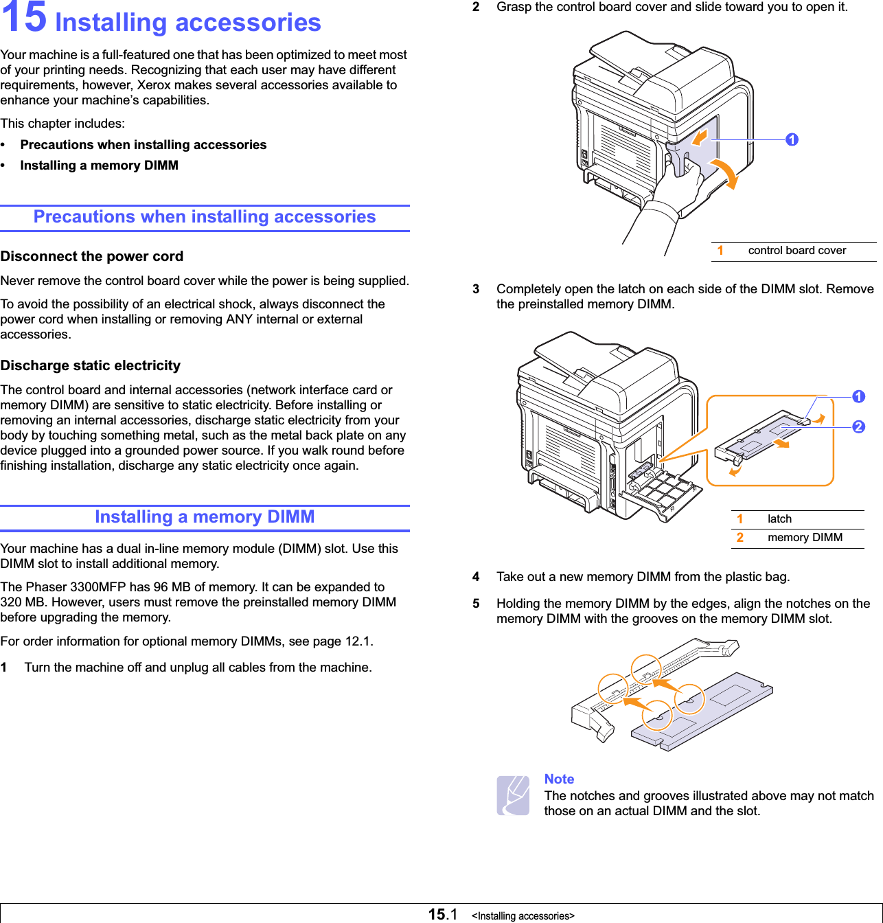 15.1   &lt;Installing accessories&gt;15 Installing accessoriesYour machine is a full-featured one that has been optimized to meet most of your printing needs. Recognizing that each user may have different requirements, however, Xerox makes several accessories available to enhance your machine’s capabilities.This chapter includes:• Precautions when installing accessories• Installing a memory DIMMPrecautions when installing accessoriesDisconnect the power cordNever remove the control board cover while the power is being supplied.To avoid the possibility of an electrical shock, always disconnect the power cord when installing or removing ANY internal or external accessories.Discharge static electricityThe control board and internal accessories (network interface card or memory DIMM) are sensitive to static electricity. Before installing or removing an internal accessories, discharge static electricity from your body by touching something metal, such as the metal back plate on any device plugged into a grounded power source. If you walk round before finishing installation, discharge any static electricity once again.Installing a memory DIMMYour machine has a dual in-line memory module (DIMM) slot. Use this DIMM slot to install additional memory.The Phaser 3300MFP has 96 MB of memory. It can be expanded to 320 MB. However, users must remove the preinstalled memory DIMM before upgrading the memory. For order information for optional memory DIMMs, see page 12.1.1Turn the machine off and unplug all cables from the machine.2Grasp the control board cover and slide toward you to open it.3Completely open the latch on each side of the DIMM slot. Remove the preinstalled memory DIMM.4Take out a new memory DIMM from the plastic bag.5Holding the memory DIMM by the edges, align the notches on the memory DIMM with the grooves on the memory DIMM slot.NoteThe notches and grooves illustrated above may not match those on an actual DIMM and the slot.1control board cover11latch2memory DIMM12