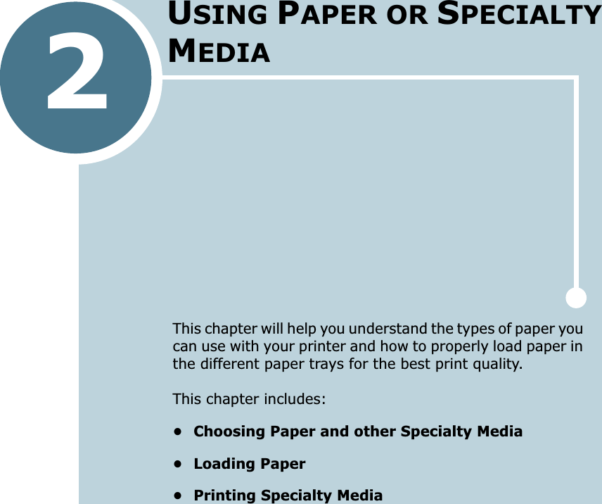 2This chapter will help you understand the types of paper you can use with your printer and how to properly load paper in the different paper trays for the best print quality. This chapter includes:• Choosing Paper and other Specialty Media• Loading Paper• Printing Specialty MediaUSING PAPER OR SPECIALTY MEDIA
