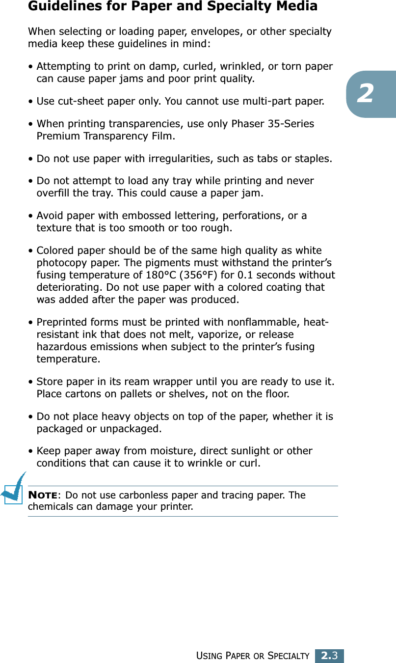 USING PAPER OR SPECIALTY2.32Guidelines for Paper and Specialty MediaWhen selecting or loading paper, envelopes, or other specialty media keep these guidelines in mind:• Attempting to print on damp, curled, wrinkled, or torn paper can cause paper jams and poor print quality.• Use cut-sheet paper only. You cannot use multi-part paper.• When printing transparencies, use only Phaser 35-Series Premium Transparency Film.• Do not use paper with irregularities, such as tabs or staples.• Do not attempt to load any tray while printing and never overfill the tray. This could cause a paper jam.• Avoid paper with embossed lettering, perforations, or a texture that is too smooth or too rough.• Colored paper should be of the same high quality as white photocopy paper. The pigments must withstand the printer’s fusing temperature of 180°C (356°F) for 0.1 seconds without deteriorating. Do not use paper with a colored coating that was added after the paper was produced.• Preprinted forms must be printed with nonflammable, heat-resistant ink that does not melt, vaporize, or release hazardous emissions when subject to the printer’s fusing temperature.• Store paper in its ream wrapper until you are ready to use it. Place cartons on pallets or shelves, not on the floor. • Do not place heavy objects on top of the paper, whether it is packaged or unpackaged. • Keep paper away from moisture, direct sunlight or other conditions that can cause it to wrinkle or curl.NOTE: Do not use carbonless paper and tracing paper. The chemicals can damage your printer.