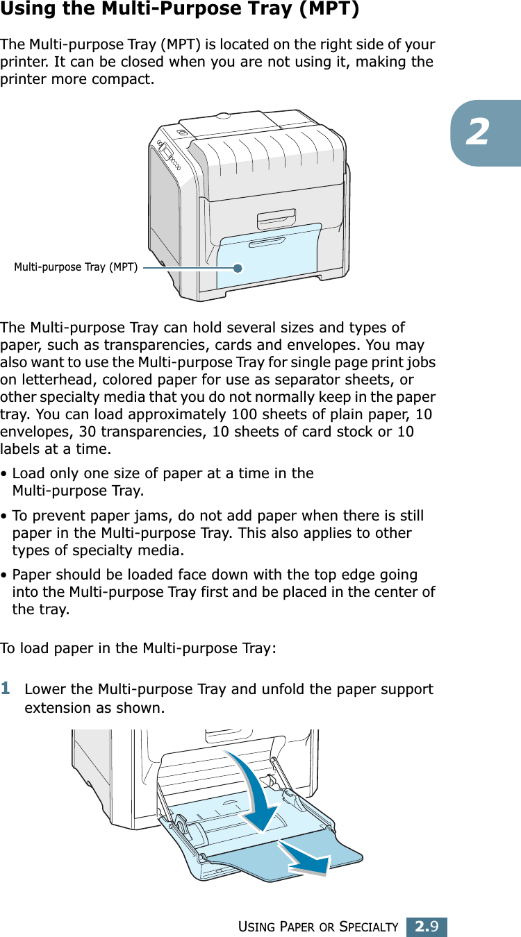 USING PAPER OR SPECIALTY2.92Using the Multi-Purpose Tray (MPT)The Multi-purpose Tray (MPT) is located on the right side of your printer. It can be closed when you are not using it, making the printer more compact. The Multi-purpose Tray can hold several sizes and types of paper, such as transparencies, cards and envelopes. You may also want to use the Multi-purpose Tray for single page print jobs on letterhead, colored paper for use as separator sheets, or other specialty media that you do not normally keep in the paper tray. You can load approximately 100 sheets of plain paper, 10 envelopes, 30 transparencies, 10 sheets of card stock or 10 labels at a time. • Load only one size of paper at a time in the Multi-purpose Tray.• To prevent paper jams, do not add paper when there is still paper in the Multi-purpose Tray. This also applies to other types of specialty media.• Paper should be loaded face down with the top edge going into the Multi-purpose Tray first and be placed in the center of the tray.To load paper in the Multi-purpose Tray:1Lower the Multi-purpose Tray and unfold the paper support extension as shown. Multi-purpose Tray (MPT)