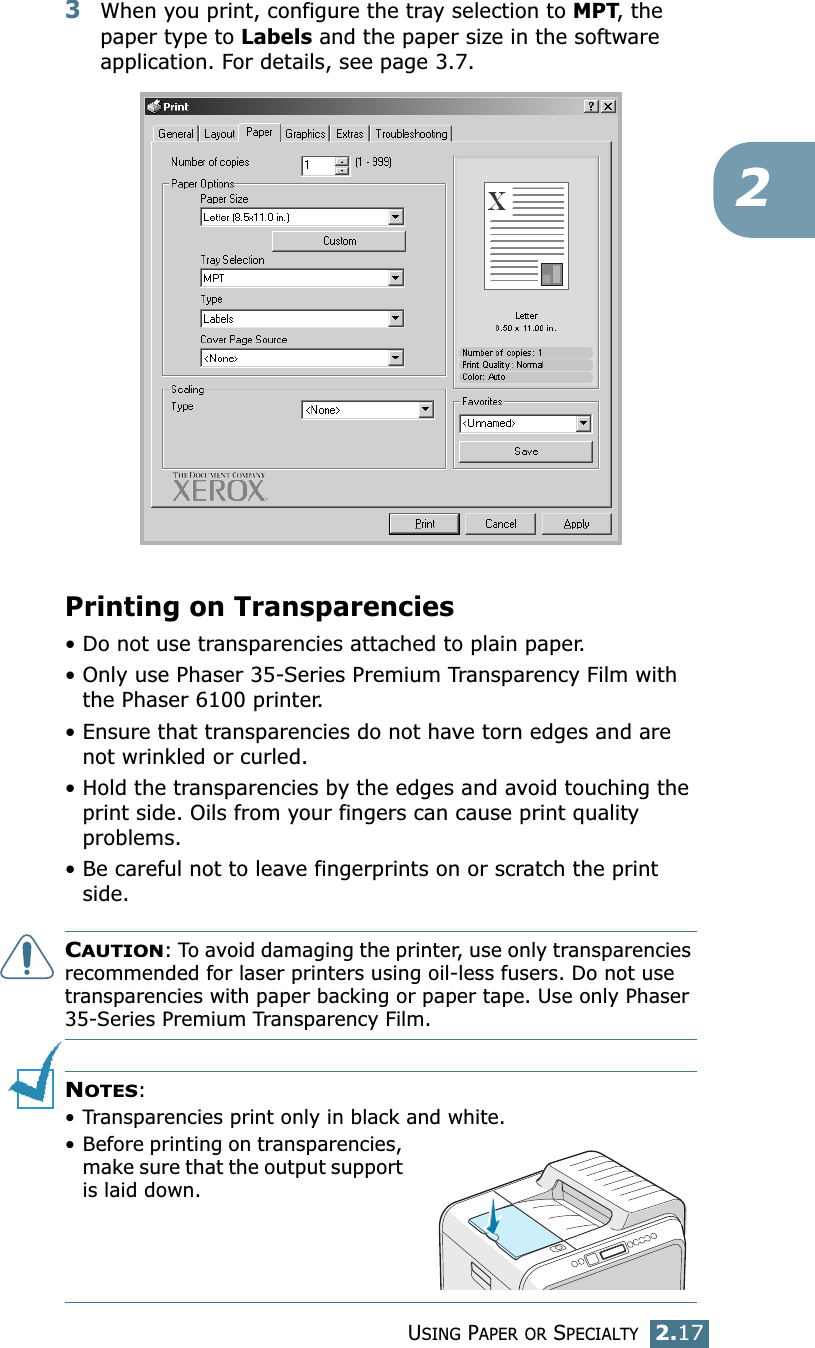 USING PAPER OR SPECIALTY2.1723When you print, configure the tray selection to MPT, the paper type to Labels and the paper size in the software application. For details, see page 3.7. Printing on Transparencies• Do not use transparencies attached to plain paper.• Only use Phaser 35-Series Premium Transparency Film with the Phaser 6100 printer.• Ensure that transparencies do not have torn edges and are not wrinkled or curled.• Hold the transparencies by the edges and avoid touching the print side. Oils from your fingers can cause print quality problems.• Be careful not to leave fingerprints on or scratch the print side.CAUTION: To avoid damaging the printer, use only transparencies recommended for laser printers using oil-less fusers. Do not use transparencies with paper backing or paper tape. Use only Phaser 35-Series Premium Transparency Film.NOTES: • Transparencies print only in black and white. • Before printing on transparencies, make sure that the output support is laid down.