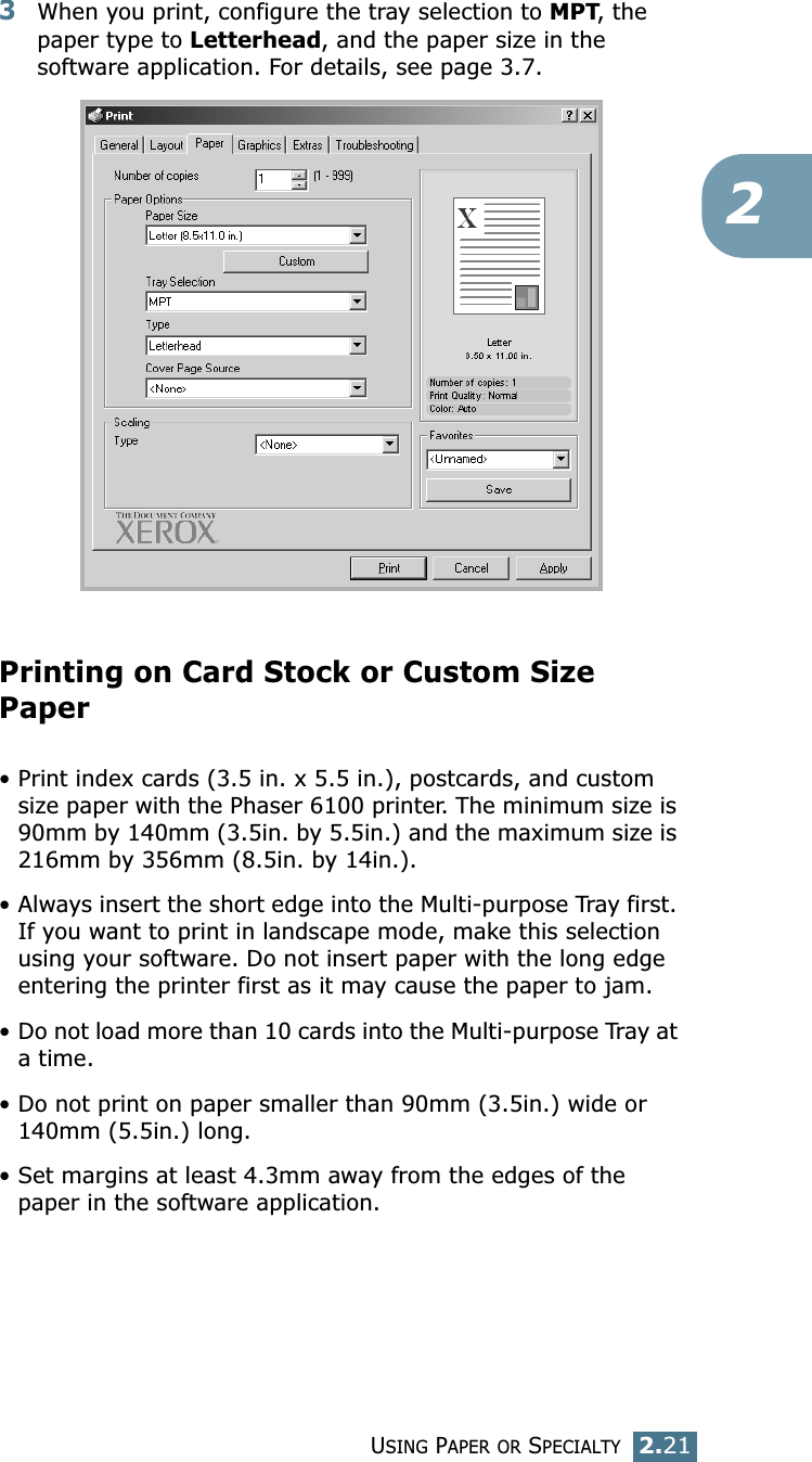 USING PAPER OR SPECIALTY2.2123When you print, configure the tray selection to MPT, the paper type to Letterhead, and the paper size in the software application. For details, see page 3.7. Printing on Card Stock or Custom Size Paper• Print index cards (3.5 in. x 5.5 in.), postcards, and custom size paper with the Phaser 6100 printer. The minimum size is 90mm by 140mm (3.5in. by 5.5in.) and the maximum size is 216mm by 356mm (8.5in. by 14in.).• Always insert the short edge into the Multi-purpose Tray first. If you want to print in landscape mode, make this selection using your software. Do not insert paper with the long edge entering the printer first as it may cause the paper to jam.• Do not load more than 10 cards into the Multi-purpose Tray at a time.• Do not print on paper smaller than 90mm (3.5in.) wide or 140mm (5.5in.) long.• Set margins at least 4.3mm away from the edges of the paper in the software application.