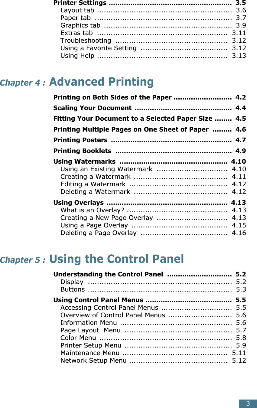  3 Printer Settings .........................................................  3.5 Layout tab ...........................................................  3.6Paper tab  ............................................................  3.7Graphics tab  ........................................................  3.9Extras tab  .........................................................  3.11Troubleshooting  .................................................  3.12Using a Favorite Setting  ......................................  3.12Using Help .........................................................  3.13 Chapter 4 :  Advanced Printing Printing on Both Sides of the Paper ...........................  4.2Scaling Your Document  .............................................  4.4Fitting Your Document to a Selected Paper Size ........  4.5Printing Multiple Pages on One Sheet of Paper  .........  4.6Printing Posters  ........................................................  4.7Printing Booklets  ......................................................  4.9Using Watermarks  ..................................................  4.10 Using an Existing Watermark  ...............................  4.10Creating a Watermark .........................................  4.11Editing a Watermark  ...........................................  4.12Deleting a Watermark  .........................................  4.12 Using Overlays  ........................................................  4.13 What is an Overlay? ............................................  4.13Creating a New Page Overlay  ...............................  4.13Using a Page Overlay  ..........................................  4.15Deleting a Page Overlay  ......................................  4.16 Chapter 5 :  Using the Control Panel Understanding the Control Panel  ..............................  5.2 Display  ...............................................................  5.2Buttons ...............................................................  5.3 Using Control Panel Menus ........................................  5.5 Accessing Control Panel Menus ...............................  5.5Overview of Control Panel Menus ............................  5.6Information Menu .................................................  5.6Page Layout  Menu  ...............................................  5.7Color Menu  ..........................................................  5.8Printer Setup Menu ...............................................  5.9Maintenance Menu ..............................................  5.11Network Setup Menu ...........................................  5.12