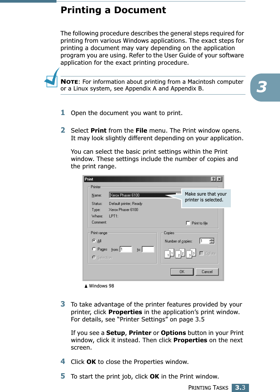 PRINTING TASKS3.33Printing a DocumentThe following procedure describes the general steps required for printing from various Windows applications. The exact steps for printing a document may vary depending on the application program you are using. Refer to the User Guide of your software application for the exact printing procedure.NOTE: For information about printing from a Macintosh computer or a Linux system, see Appendix A and Appendix B.1Open the document you want to print.2Select Print from the File menu. The Print window opens. It may look slightly different depending on your application. You can select the basic print settings within the Print window. These settings include the number of copies and the print range.3To take advantage of the printer features provided by your printer, click Properties in the application’s print window. For details, see “Printer Settings” on page 3.5If you see a Setup, Printer or Options button in your Print window, click it instead. Then click Properties on the next screen.4Click OK to close the Properties window.5To start the print job, click OK in the Print window.Make sure that your printer is selected.➐☎Windows 98