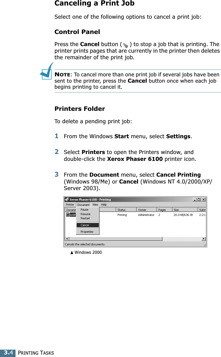 PRINTING TASKS3.4Canceling a Print JobSelect one of the following options to cancel a print job:Control PanelPress the Cancel button ( ) to stop a job that is printing. The printer prints pages that are currently in the printer then deletes the remainder of the print job. NOTE: To cancel more than one print job if several jobs have been sent to the printer, press the Cancel button once when each job begins printing to cancel it.Printers FolderTo delete a pending print job:1From the Windows Start menu, select Settings.2Select Printers to open the Printers window, and double-click the Xerox Phaser 6100 printer icon. 3From the Document menu, select Cancel Printing (Windows 98/Me) or Cancel (Windows NT 4.0/2000/XP/Server 2003).➐☎Windows 2000