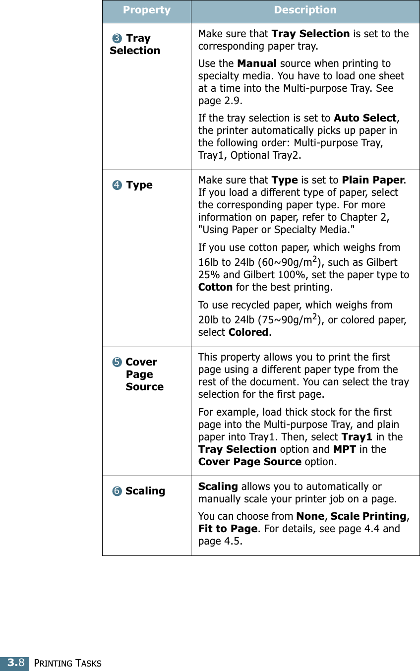 PRINTING TASKS3.8Tray SelectionMake sure that Tray Selection is set to the corresponding paper tray.Use the Manual source when printing to specialty media. You have to load one sheet at a time into the Multi-purpose Tray. See page 2.9.If the tray selection is set to Auto Select, the printer automatically picks up paper in the following order: Multi-purpose Tray, Tray1, Optional Tray2.Type Make sure that Type is set to Plain Paper. If you load a different type of paper, select the corresponding paper type. For more information on paper, refer to Chapter 2, &quot;Using Paper or Specialty Media.&quot; If you use cotton paper, which weighs from 16lb to 24lb (60~90g/m2), such as Gilbert 25% and Gilbert 100%, set the paper type to Cotton for the best printing.To use recycled paper, which weighs from 20lb to 24lb (75~90g/m2), or colored paper, select Colored.Cover Page SourceThis property allows you to print the first page using a different paper type from the rest of the document. You can select the tray selection for the first page. For example, load thick stock for the first page into the Multi-purpose Tray, and plain paper into Tray1. Then, select Tray1 in the Tray Selection option and MPT in the Cover Page Source option.Scaling Scaling allows you to automatically or manually scale your printer job on a page.You can choose from None, Scale Printing, Fit to Page. For details, see page 4.4 and page 4.5.Property Description3456