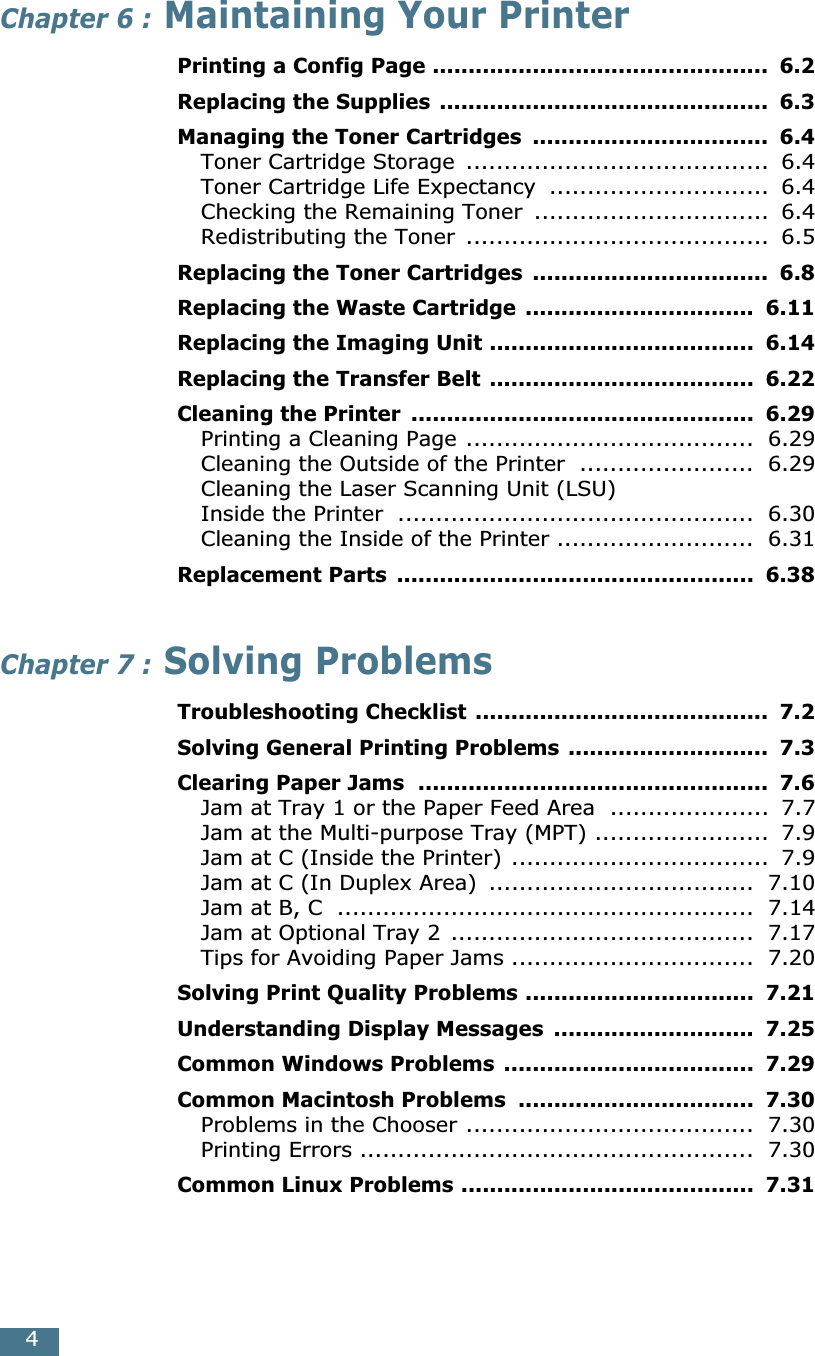  4 Chapter 6 :  Maintaining Your Printer Printing a Config Page ...............................................  6.2Replacing the Supplies ..............................................  6.3Managing the Toner Cartridges  .................................  6.4 Toner Cartridge Storage  ........................................  6.4Toner Cartridge Life Expectancy  .............................  6.4Checking the Remaining Toner  ...............................  6.4Redistributing the Toner  ........................................  6.5 Replacing the Toner Cartridges  .................................  6.8Replacing the Waste Cartridge ................................  6.11Replacing the Imaging Unit .....................................  6.14Replacing the Transfer Belt .....................................  6.22Cleaning the Printer  ................................................  6.29 Printing a Cleaning Page ......................................  6.29Cleaning the Outside of the Printer  .......................  6.29Cleaning the Laser Scanning Unit (LSU) Inside the Printer  ...............................................  6.30Cleaning the Inside of the Printer ..........................  6.31 Replacement Parts  ..................................................  6.38 Chapter 7 :  Solving Problems Troubleshooting Checklist .........................................  7.2Solving General Printing Problems ............................  7.3Clearing Paper Jams  .................................................  7.6 Jam at Tray 1 or the Paper Feed Area  .....................  7.7Jam at the Multi-purpose Tray (MPT) .......................  7.9Jam at C (Inside the Printer) ..................................  7.9Jam at C (In Duplex Area)  ...................................  7.10Jam at B, C  .......................................................  7.14Jam at Optional Tray 2  ........................................  7.17Tips for Avoiding Paper Jams ................................  7.20 Solving Print Quality Problems ................................  7.21Understanding Display Messages  ............................  7.25Common Windows Problems ...................................  7.29Common Macintosh Problems  .................................  7.30 Problems in the Chooser ......................................  7.30Printing Errors ....................................................  7.30 Common Linux Problems .........................................  7.31