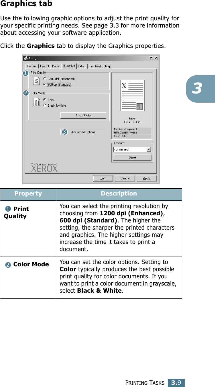 PRINTING TASKS3.93Graphics tabUse the following graphic options to adjust the print quality for your specific printing needs. See page 3.3 for more information about accessing your software application. Click the Graphics tab to display the Graphics properties.  Property DescriptionPrint QualityYou can select the printing resolution by choosing from 1200 dpi (Enhanced), 600 dpi (Standard). The higher the setting, the sharper the printed characters and graphics. The higher settings may increase the time it takes to print a document. Color ModeYou can set the color options. Setting to Color typically produces the best possible print quality for color documents. If you want to print a color document in grayscale, select Black &amp; White. 12312