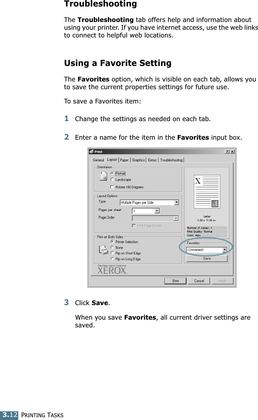 PRINTING TASKS3.12TroubleshootingThe Troubleshooting tab offers help and information about using your printer. If you have internet access, use the web links to connect to helpful web locations.Using a Favorite SettingThe Favorites option, which is visible on each tab, allows you to save the current properties settings for future use. To save a Favorites item:1Change the settings as needed on each tab. 2Enter a name for the item in the Favorites input box. 3Click Save. When you save Favorites, all current driver settings are saved.