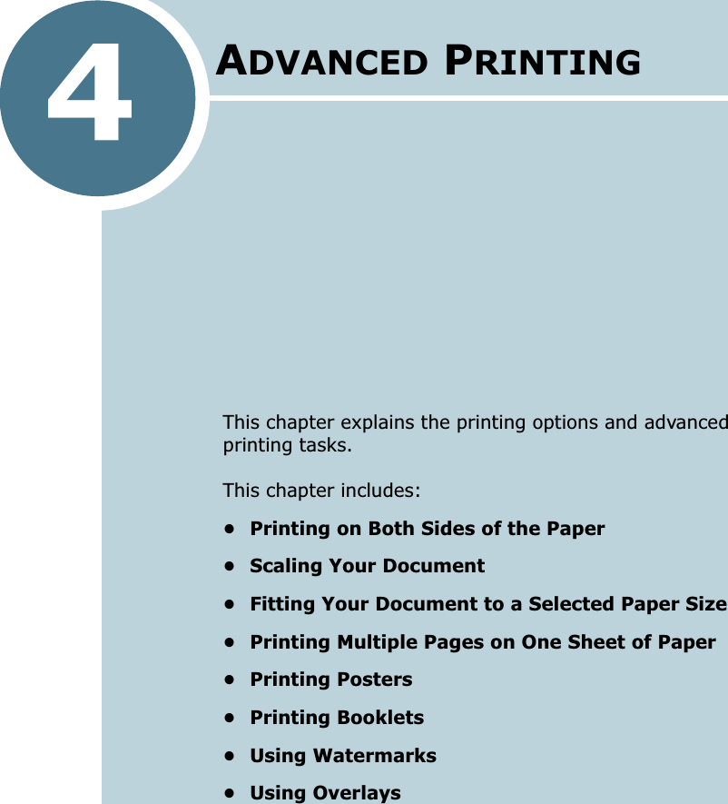 4This chapter explains the printing options and advanced printing tasks. This chapter includes:• Printing on Both Sides of the Paper• Scaling Your Document• Fitting Your Document to a Selected Paper Size• Printing Multiple Pages on One Sheet of Paper• Printing Posters• Printing Booklets• Using Watermarks• Using OverlaysADVANCED PRINTING