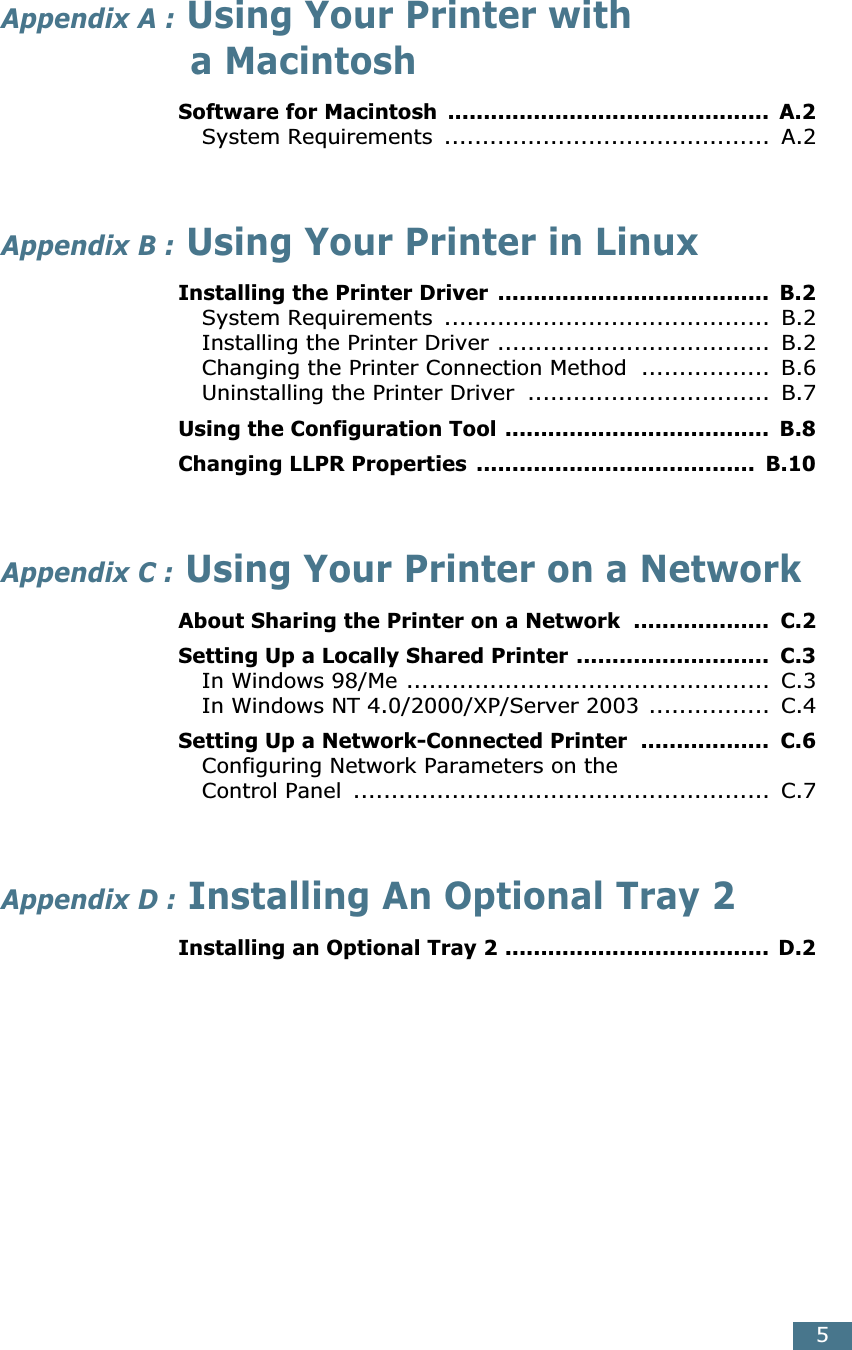  5 Appendix A :  Using Your Printer with a Macintosh Software for Macintosh  .............................................  A.2 System Requirements  ...........................................  A.2 Appendix B :  Using Your Printer in Linux Installing the Printer Driver  ......................................  B.2 System Requirements  ...........................................  B.2Installing the Printer Driver ....................................  B.2Changing the Printer Connection Method  .................  B.6Uninstalling the Printer Driver  ................................  B.7 Using the Configuration Tool .....................................  B.8Changing LLPR Properties  .......................................  B.10 Appendix C :  Using Your Printer on a Network About Sharing the Printer on a Network  ...................  C.2Setting Up a Locally Shared Printer ...........................  C.3 In Windows 98/Me ................................................  C.3In Windows NT 4.0/2000/XP/Server 2003 ................  C.4 Setting Up a Network-Connected Printer  ..................  C.6 Configuring Network Parameters on theControl Panel  .......................................................  C.7 Appendix D :  Installing An Optional Tray 2 Installing an Optional Tray 2 .....................................  D.2