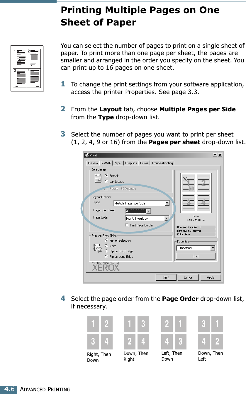 ADVANCED PRINTING4.6Printing Multiple Pages on One Sheet of PaperYou can select the number of pages to print on a single sheet of paper. To print more than one page per sheet, the pages are smaller and arranged in the order you specify on the sheet. You can print up to 16 pages on one sheet.1To change the print settings from your software application, access the printer Properties. See page 3.3.2From the Layout tab, choose Multiple Pages per Side from the Type drop-down list. 3Select the number of pages you want to print per sheet (1, 2, 4, 9 or 16) from the Pages per sheet drop-down list.4Select the page order from the Page Order drop-down list, if necessary. 1 23 4Right, Then Down1324123424133412Down, Then RightLeft, Then DownDown, Then Left