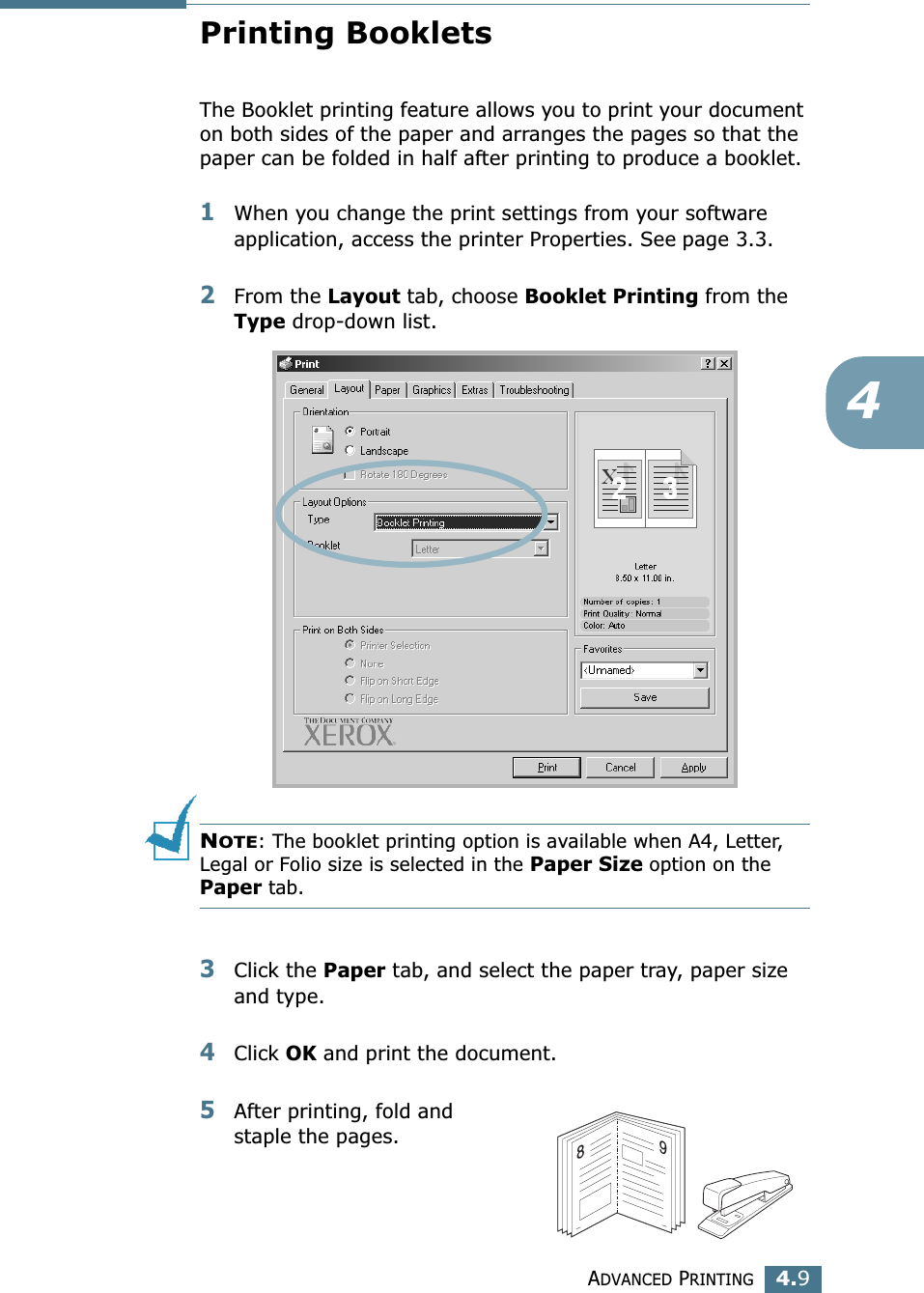 ADVANCED PRINTING4.94Printing BookletsThe Booklet printing feature allows you to print your document on both sides of the paper and arranges the pages so that the paper can be folded in half after printing to produce a booklet. 1When you change the print settings from your software application, access the printer Properties. See page 3.3.2From the Layout tab, choose Booklet Printing from the Type drop-down list. NOTE: The booklet printing option is available when A4, Letter, Legal or Folio size is selected in the Paper Size option on the Paper tab.3Click the Paper tab, and select the paper tray, paper size and type.4Click OK and print the document.5After printing, fold and staple the pages. 89