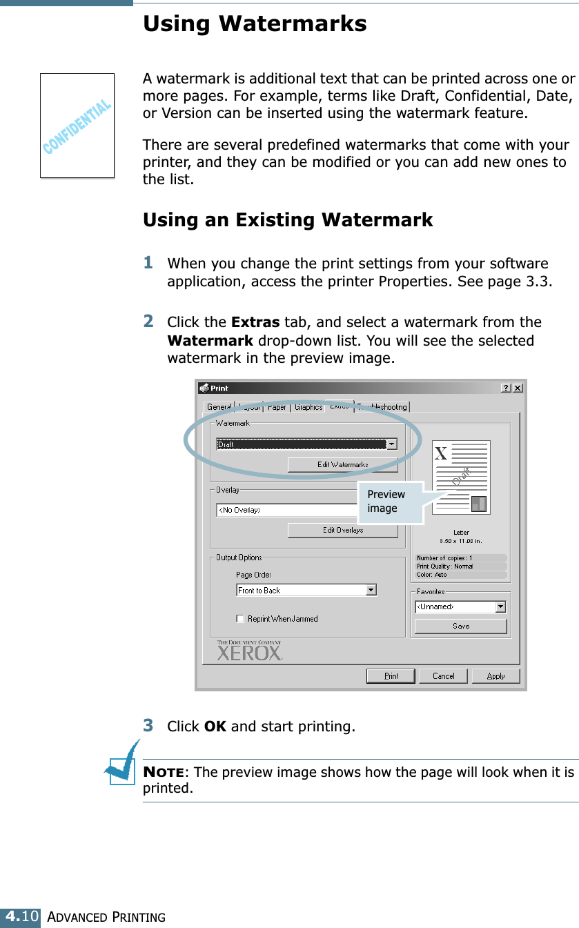 ADVANCED PRINTING4.10Using WatermarksA watermark is additional text that can be printed across one or more pages. For example, terms like Draft, Confidential, Date, or Version can be inserted using the watermark feature. There are several predefined watermarks that come with your printer, and they can be modified or you can add new ones to the list. Using an Existing Watermark1When you change the print settings from your software application, access the printer Properties. See page 3.3. 2Click the Extras tab, and select a watermark from the Watermark drop-down list. You will see the selected watermark in the preview image. 3Click OK and start printing. NOTE: The preview image shows how the page will look when it is printed.Preview image