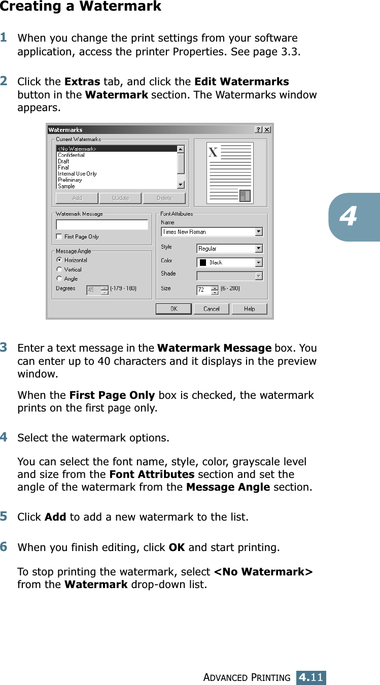 ADVANCED PRINTING4.114Creating a Watermark1When you change the print settings from your software application, access the printer Properties. See page 3.3. 2Click the Extras tab, and click the Edit Watermarks button in the Watermark section. The Watermarks window appears. 3Enter a text message in the Watermark Message box. You can enter up to 40 characters and it displays in the preview window.When the First Page Only box is checked, the watermark prints on the first page only.4Select the watermark options. You can select the font name, style, color, grayscale level and size from the Font Attributes section and set the angle of the watermark from the Message Angle section. 5Click Add to add a new watermark to the list. 6When you finish editing, click OK and start printing. To stop printing the watermark, select &lt;No Watermark&gt; from the Watermark drop-down list. 