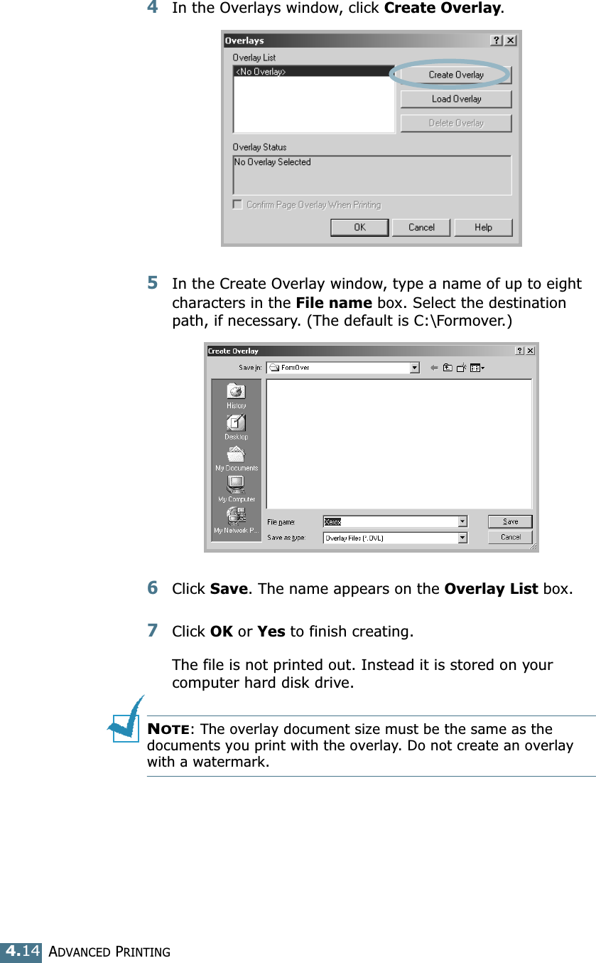 ADVANCED PRINTING4.144In the Overlays window, click Create Overlay. 5In the Create Overlay window, type a name of up to eight characters in the File name box. Select the destination path, if necessary. (The default is C:\Formover.)6Click Save. The name appears on the Overlay List box. 7Click OK or Yes to finish creating. The file is not printed out. Instead it is stored on your computer hard disk drive. NOTE: The overlay document size must be the same as the documents you print with the overlay. Do not create an overlay with a watermark. 