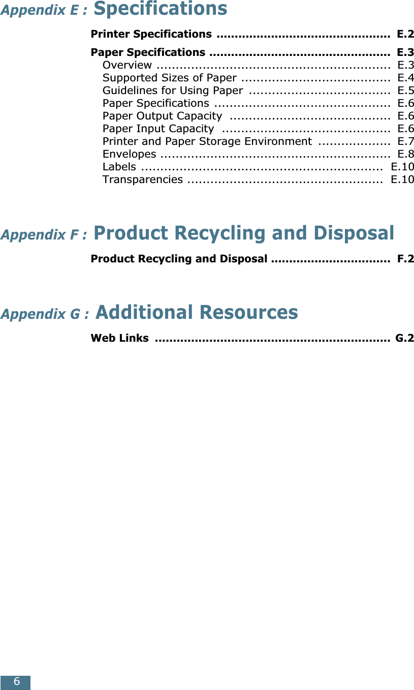  6 Appendix E :  Specifications Printer Specifications ................................................  E.2Paper Specifications ..................................................  E.3 Overview .............................................................  E.3Supported Sizes of Paper .......................................  E.4Guidelines for Using Paper  .....................................  E.5Paper Specifications ..............................................  E.6Paper Output Capacity  ..........................................  E.6Paper Input Capacity  ............................................  E.6Printer and Paper Storage Environment  ...................  E.7Envelopes ............................................................  E.8Labels ...............................................................  E.10Transparencies ...................................................  E.10 Appendix F :  Product Recycling and Disposal Product Recycling and Disposal .................................  F.2 Appendix G :  Additional Resources Web Links  ................................................................. G.2