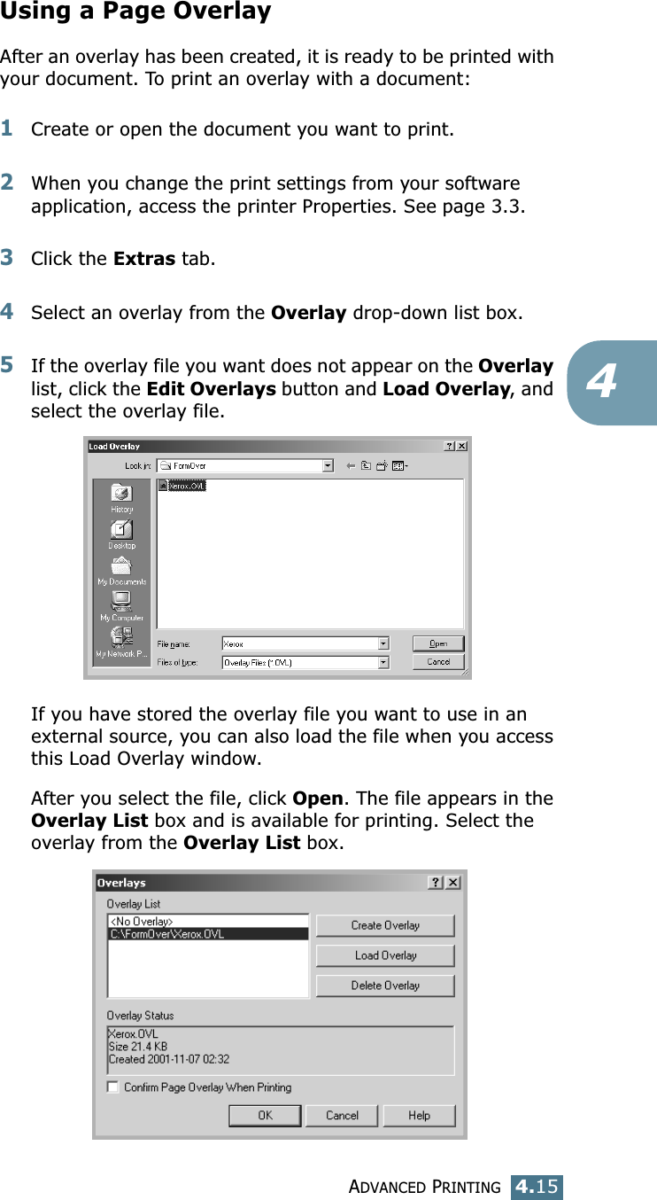ADVANCED PRINTING4.154Using a Page OverlayAfter an overlay has been created, it is ready to be printed with your document. To print an overlay with a document:1Create or open the document you want to print. 2When you change the print settings from your software application, access the printer Properties. See page 3.3. 3Click the Extras tab. 4Select an overlay from the Overlay drop-down list box. 5If the overlay file you want does not appear on the Overlay list, click the Edit Overlays button and Load Overlay, and select the overlay file. If you have stored the overlay file you want to use in an external source, you can also load the file when you access this Load Overlay window. After you select the file, click Open. The file appears in the Overlay List box and is available for printing. Select the overlay from the Overlay List box. 