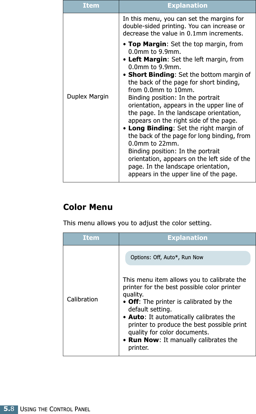 USING THE CONTROL PANEL5.8Color MenuThis menu allows you to adjust the color setting. Duplex MarginIn this menu, you can set the margins for double-sided printing. You can increase or decrease the value in 0.1mm increments.•Top Margin: Set the top margin, from 0.0mm to 9.9mm.•Left Margin: Set the left margin, from 0.0mm to 9.9mm.•Short Binding: Set the bottom margin of the back of the page for short binding, from 0.0mm to 10mm. Binding position: In the portrait orientation, appears in the upper line of the page. In the landscape orientation, appears on the right side of the page.•Long Binding: Set the right margin of the back of the page for long binding, from 0.0mm to 22mm.Binding position: In the portrait orientation, appears on the left side of the page. In the landscape orientation, appears in the upper line of the page.Item ExplanationCalibrationThis menu item allows you to calibrate the printer for the best possible color printer quality.•Off: The printer is calibrated by the default setting.•Auto: It automatically calibrates the printer to produce the best possible print quality for color documents.•Run Now: It manually calibrates the printer.Item ExplanationOptions: Off, Auto*, Run Now