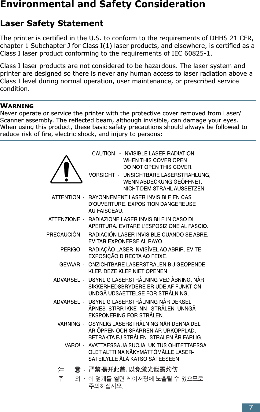  7 Environmental and Safety Consideration Laser Safety Statement The printer is certified in the U.S. to conform to the requirements of DHHS 21 CFR, chapter 1 Subchapter J for Class I(1) laser products, and elsewhere, is certified as a Class I laser product conforming to the requirements of IEC 60825-1.Class I laser products are not considered to be hazardous. The laser system and printer are designed so there is never any human access to laser radiation above a Class I level during normal operation, user maintenance, or prescribed service condition. WARNING Never operate or service the printer with the protective cover removed from Laser/Scanner assembly. The reflected beam, although invisible, can damage your eyes.When using this product, these basic safety precautions should always be followed to reduce risk of fire, electric shock, and injury to persons: