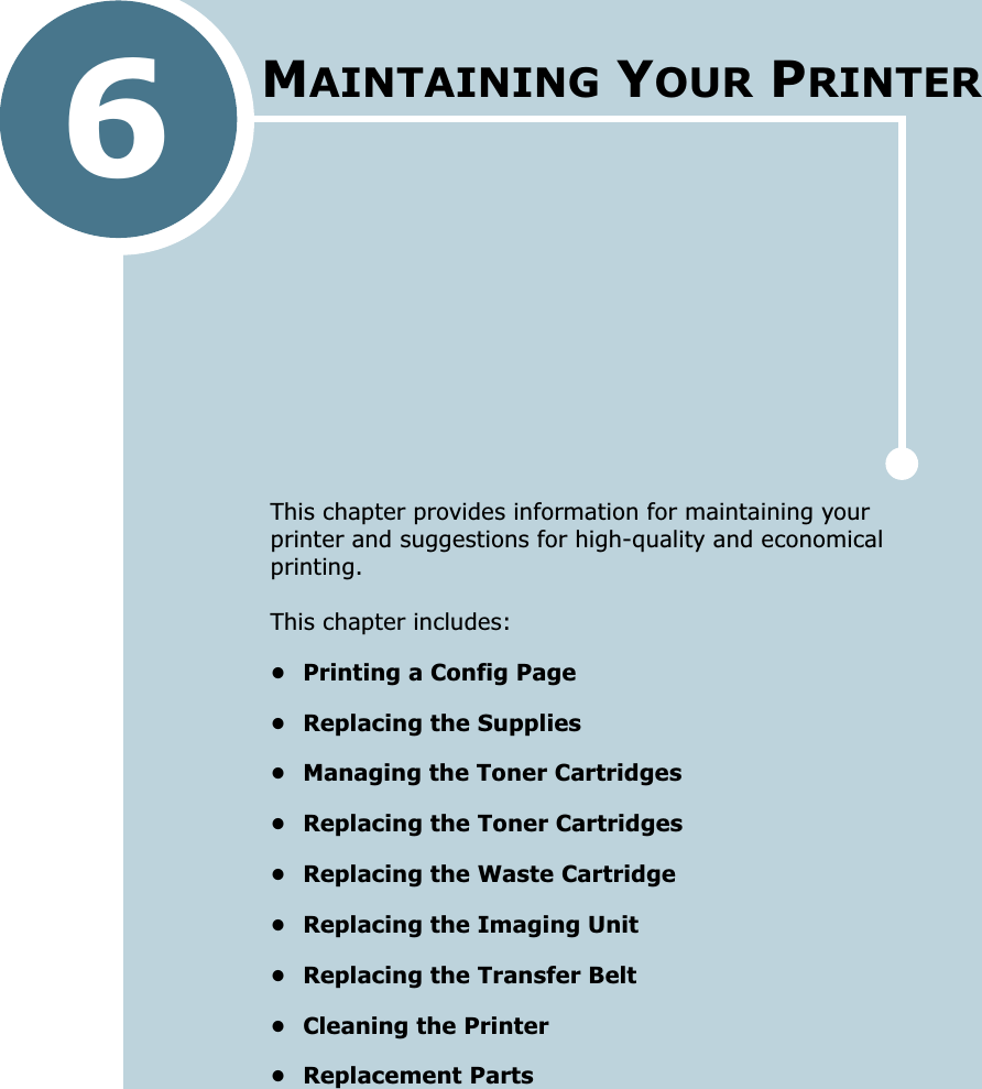 6This chapter provides information for maintaining your printer and suggestions for high-quality and economical printing. This chapter includes:• Printing a Config Page• Replacing the Supplies• Managing the Toner Cartridges• Replacing the Toner Cartridges• Replacing the Waste Cartridge• Replacing the Imaging Unit• Replacing the Transfer Belt• Cleaning the Printer• Replacement PartsMAINTAINING YOUR PRINTER