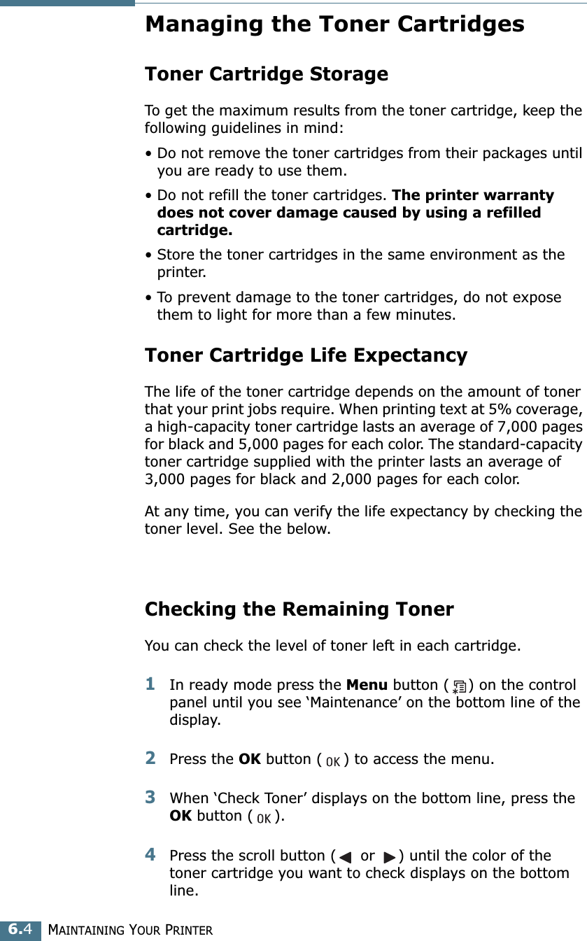 MAINTAINING YOUR PRINTER6.4Managing the Toner CartridgesToner Cartridge StorageTo get the maximum results from the toner cartridge, keep the following guidelines in mind:• Do not remove the toner cartridges from their packages until you are ready to use them. • Do not refill the toner cartridges. The printer warranty does not cover damage caused by using a refilled cartridge.• Store the toner cartridges in the same environment as the printer.• To prevent damage to the toner cartridges, do not expose them to light for more than a few minutes.Toner Cartridge Life ExpectancyThe life of the toner cartridge depends on the amount of toner that your print jobs require. When printing text at 5% coverage, a high-capacity toner cartridge lasts an average of 7,000 pages for black and 5,000 pages for each color. The standard-capacity toner cartridge supplied with the printer lasts an average of 3,000 pages for black and 2,000 pages for each color.At any time, you can verify the life expectancy by checking the toner level. See the below.Checking the Remaining TonerYou can check the level of toner left in each cartridge.1In ready mode press the Menu button ( ) on the control panel until you see ‘Maintenance’ on the bottom line of the display.2Press the OK button ( ) to access the menu.3When ‘Check Toner’ displays on the bottom line, press the OK button ( ).4Press the scroll button (  or  ) until the color of the toner cartridge you want to check displays on the bottom line.