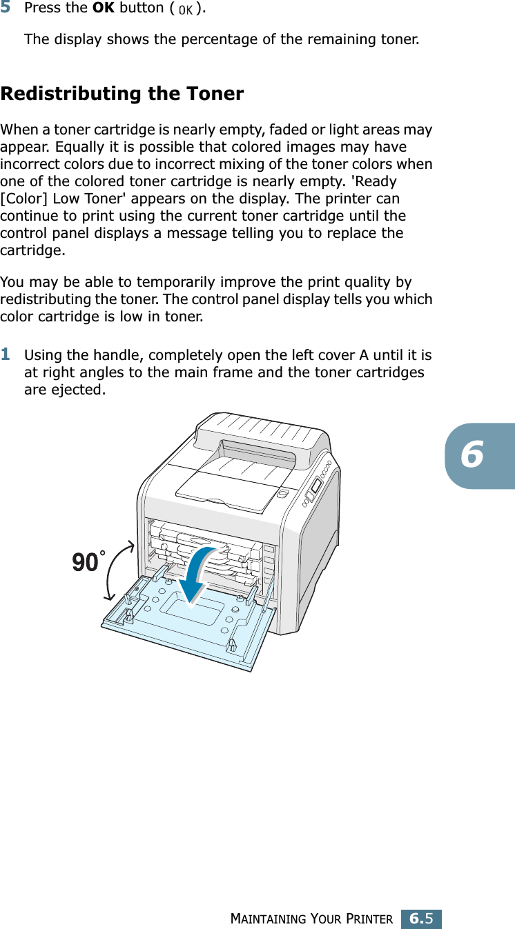 MAINTAINING YOUR PRINTER6.565Press the OK button ( ).The display shows the percentage of the remaining toner.Redistributing the TonerWhen a toner cartridge is nearly empty, faded or light areas may appear. Equally it is possible that colored images may have incorrect colors due to incorrect mixing of the toner colors when one of the colored toner cartridge is nearly empty. &apos;Ready [Color] Low Toner&apos; appears on the display. The printer can continue to print using the current toner cartridge until the control panel displays a message telling you to replace the cartridge. You may be able to temporarily improve the print quality by redistributing the toner. The control panel display tells you which color cartridge is low in toner.1Using the handle, completely open the left cover A until it is at right angles to the main frame and the toner cartridges are ejected.
