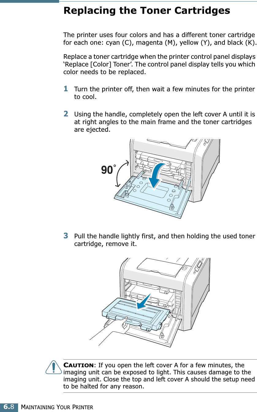 MAINTAINING YOUR PRINTER6.8Replacing the Toner CartridgesThe printer uses four colors and has a different toner cartridge for each one: cyan (C), magenta (M), yellow (Y), and black (K).Replace a toner cartridge when the printer control panel displays ‘Replace [Color] Toner’. The control panel display tells you which color needs to be replaced. 1Turn the printer off, then wait a few minutes for the printer to cool.2Using the handle, completely open the left cover A until it is at right angles to the main frame and the toner cartridges are ejected.3Pull the handle lightly first, and then holding the used toner cartridge, remove it.CAUTION: If you open the left cover A for a few minutes, the imaging unit can be exposed to light. This causes damage to the imaging unit. Close the top and left cover A should the setup need to be halted for any reason.