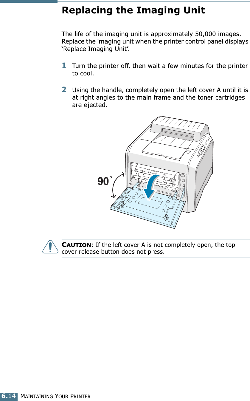 MAINTAINING YOUR PRINTER6.14Replacing the Imaging UnitThe life of the imaging unit is approximately 50,000 images. Replace the imaging unit when the printer control panel displays ‘Replace Imaging Unit’. 1Turn the printer off, then wait a few minutes for the printer to cool.2Using the handle, completely open the left cover A until it is at right angles to the main frame and the toner cartridges are ejected. CAUTION: If the left cover A is not completely open, the top cover release button does not press.