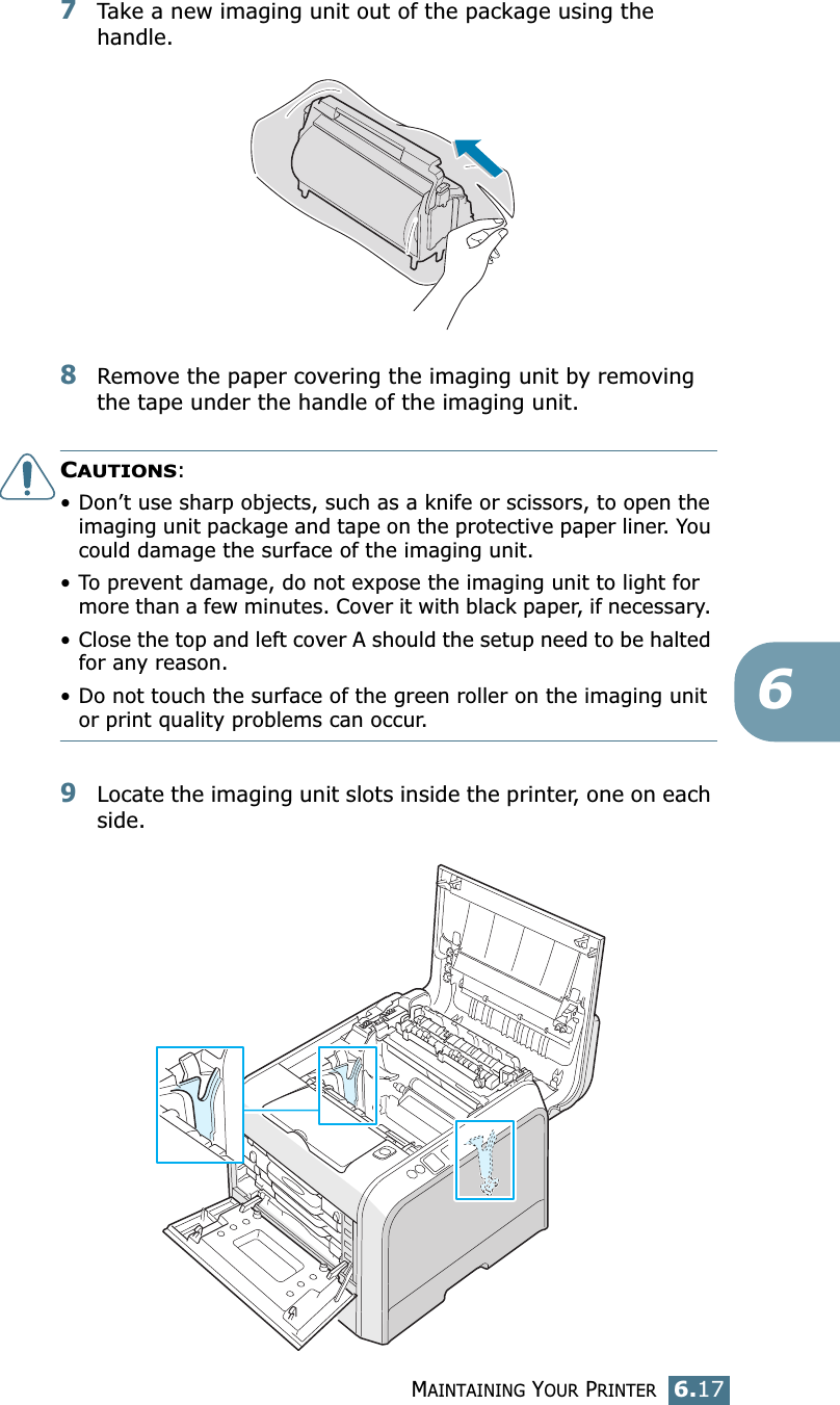 MAINTAINING YOUR PRINTER6.1767Take a new imaging unit out of the package using the handle.8Remove the paper covering the imaging unit by removing the tape under the handle of the imaging unit.CAUTIONS: • Don’t use sharp objects, such as a knife or scissors, to open the imaging unit package and tape on the protective paper liner. You could damage the surface of the imaging unit. • To prevent damage, do not expose the imaging unit to light for more than a few minutes. Cover it with black paper, if necessary. • Close the top and left cover A should the setup need to be halted for any reason.• Do not touch the surface of the green roller on the imaging unit or print quality problems can occur.9Locate the imaging unit slots inside the printer, one on each side.