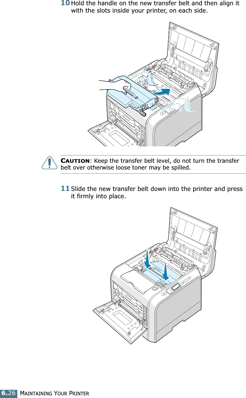MAINTAINING YOUR PRINTER6.2610Hold the handle on the new transfer belt and then align it with the slots inside your printer, on each side.CAUTION: Keep the transfer belt level, do not turn the transfer belt over otherwise loose toner may be spilled.11Slide the new transfer belt down into the printer and press it firmly into place.