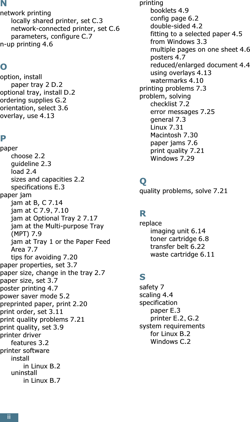 iiNnetwork printinglocally shared printer, set C.3network-connected printer, set C.6parameters, configure C.7n-up printing 4.6Ooption, installpaper tray 2 D.2optional tray, install D.2ordering supplies G.2orientation, select 3.6overlay, use 4.13Ppaperchoose 2.2guideline 2.3load 2.4sizes and capacities 2.2specifications E.3paper jamjam at B, C 7.14jam at C 7.9, 7.10jam at Optional Tray 2 7.17jam at the Multi-purpose Tray (MPT) 7.9jam at Tray 1 or the Paper Feed Area 7.7tips for avoiding 7.20paper properties, set 3.7paper size, change in the tray 2.7paper size, set 3.7poster printing 4.7power saver mode 5.2preprinted paper, print 2.20print order, set 3.11print quality problems 7.21print quality, set 3.9printer driverfeatures 3.2printer softwareinstallin Linux B.2uninstallin Linux B.7printingbooklets 4.9config page 6.2double-sided 4.2fitting to a selected paper 4.5from Windows 3.3multiple pages on one sheet 4.6posters 4.7reduced/enlarged document 4.4using overlays 4.13watermarks 4.10printing problems 7.3problem, solvingchecklist 7.2error messages 7.25general 7.3Linux 7.31Macintosh 7.30paper jams 7.6print quality 7.21Windows 7.29Qquality problems, solve 7.21Rreplaceimaging unit 6.14toner cartridge 6.8transfer belt 6.22waste cartridge 6.11Ssafety 7scaling 4.4specificationpaper E.3printer E.2, G.2system requirementsfor Linux B.2Windows C.2