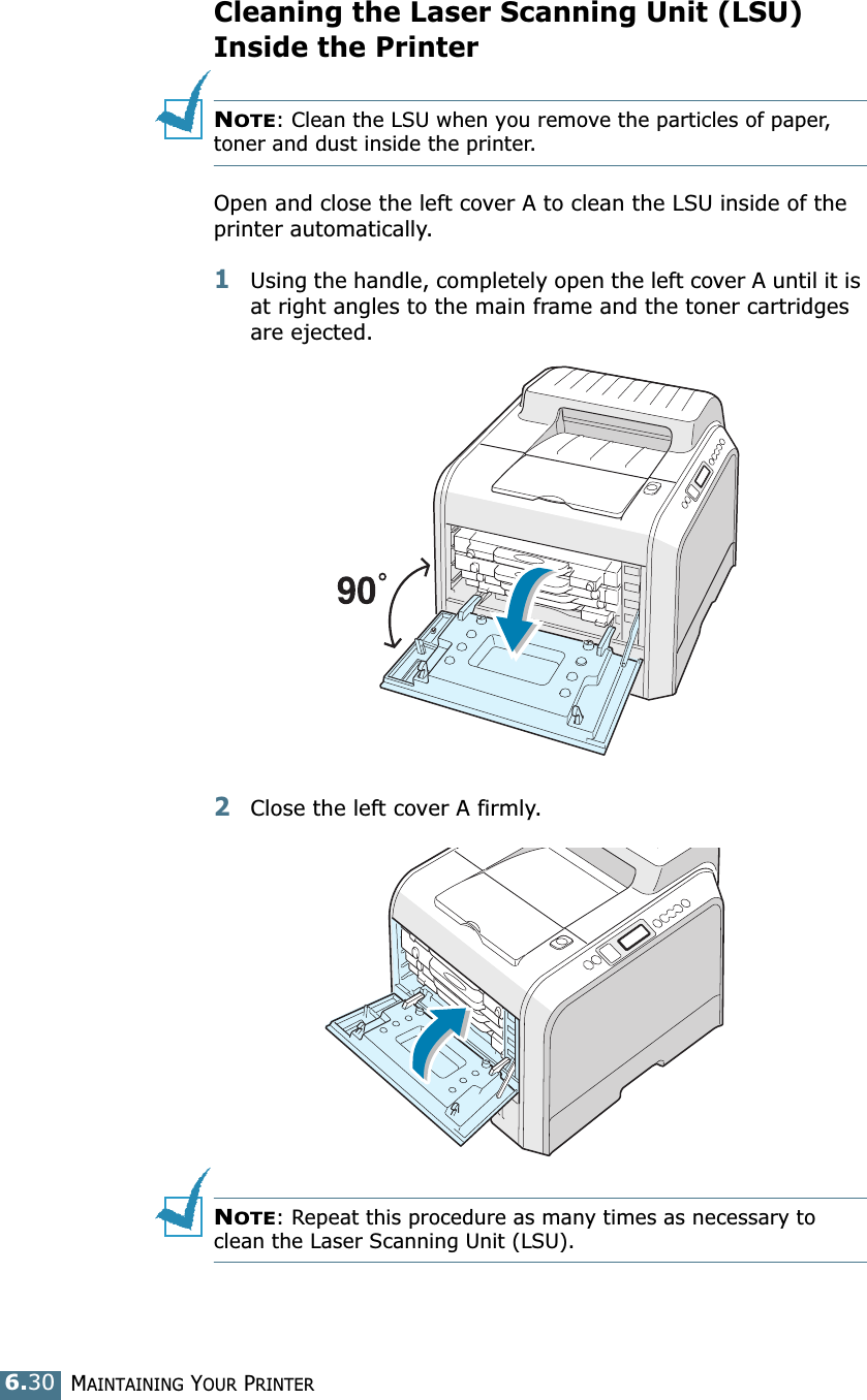 MAINTAINING YOUR PRINTER6.30Cleaning the Laser Scanning Unit (LSU) Inside the PrinterNOTE: Clean the LSU when you remove the particles of paper, toner and dust inside the printer. Open and close the left cover A to clean the LSU inside of the printer automatically.1Using the handle, completely open the left cover A until it is at right angles to the main frame and the toner cartridges are ejected. 2Close the left cover A firmly. NOTE: Repeat this procedure as many times as necessary to clean the Laser Scanning Unit (LSU).