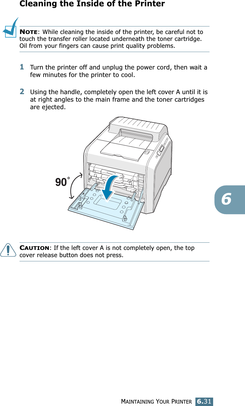 MAINTAINING YOUR PRINTER6.316Cleaning the Inside of the PrinterNOTE: While cleaning the inside of the printer, be careful not to touch the transfer roller located underneath the toner cartridge. Oil from your fingers can cause print quality problems.1Turn the printer off and unplug the power cord, then wait a few minutes for the printer to cool.2Using the handle, completely open the left cover A until it is at right angles to the main frame and the toner cartridges are ejected.CAUTION: If the left cover A is not completely open, the top cover release button does not press.