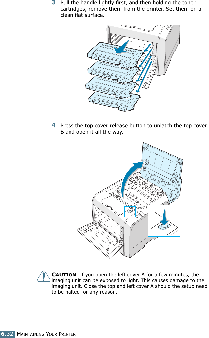 MAINTAINING YOUR PRINTER6.323Pull the handle lightly first, and then holding the toner cartridges, remove them from the printer. Set them on a clean flat surface. 4Press the top cover release button to unlatch the top cover B and open it all the way.CAUTION: If you open the left cover A for a few minutes, the imaging unit can be exposed to light. This causes damage to the imaging unit. Close the top and left cover A should the setup need to be halted for any reason.