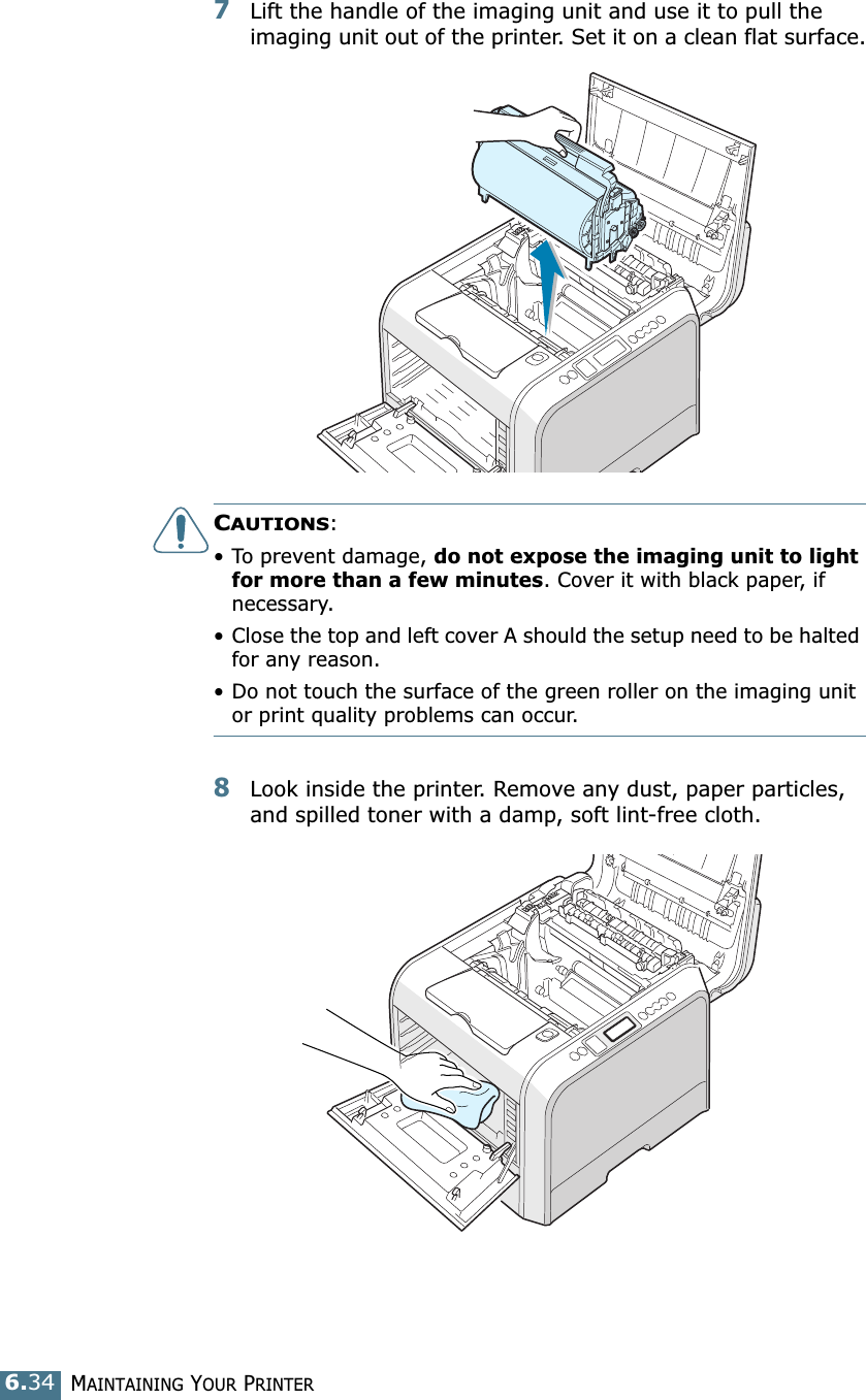 MAINTAINING YOUR PRINTER6.347Lift the handle of the imaging unit and use it to pull the imaging unit out of the printer. Set it on a clean flat surface.CAUTIONS: • To prevent damage, do not expose the imaging unit to light for more than a few minutes. Cover it with black paper, if necessary.• Close the top and left cover A should the setup need to be halted for any reason.• Do not touch the surface of the green roller on the imaging unit or print quality problems can occur.8Look inside the printer. Remove any dust, paper particles, and spilled toner with a damp, soft lint-free cloth.