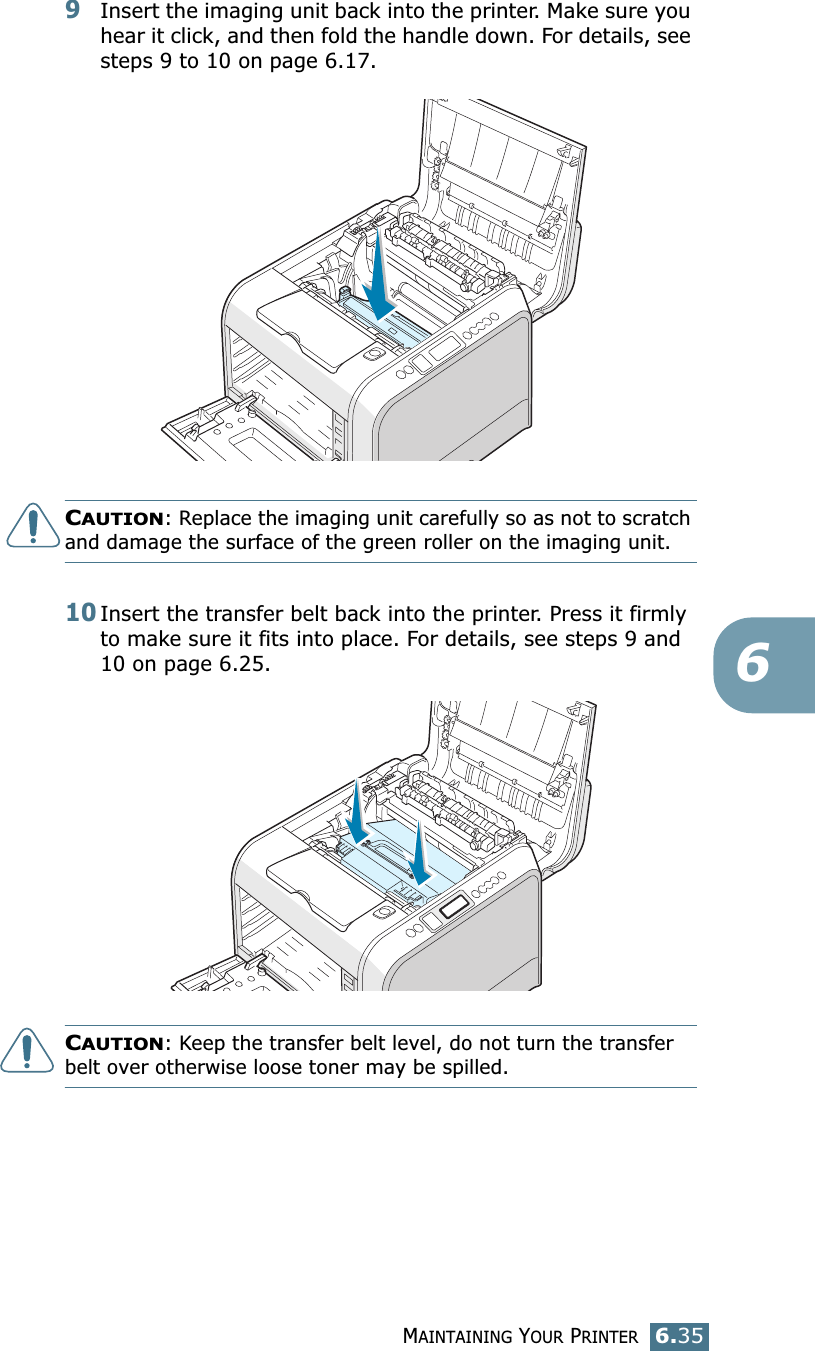 MAINTAINING YOUR PRINTER6.3569Insert the imaging unit back into the printer. Make sure you hear it click, and then fold the handle down. For details, see steps 9 to 10 on page 6.17.CAUTION: Replace the imaging unit carefully so as not to scratch and damage the surface of the green roller on the imaging unit. 10Insert the transfer belt back into the printer. Press it firmly to make sure it fits into place. For details, see steps 9 and 10 on page 6.25.CAUTION: Keep the transfer belt level, do not turn the transfer belt over otherwise loose toner may be spilled.