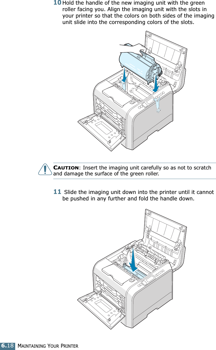 MAINTAINING YOUR PRINTER6.1810Hold the handle of the new imaging unit with the green roller facing you. Align the imaging unit with the slots in your printer so that the colors on both sides of the imaging unit slide into the corresponding colors of the slots. CAUTION: Insert the imaging unit carefully so as not to scratch and damage the surface of the green roller.11 Slide the imaging unit down into the printer until it cannot be pushed in any further and fold the handle down.