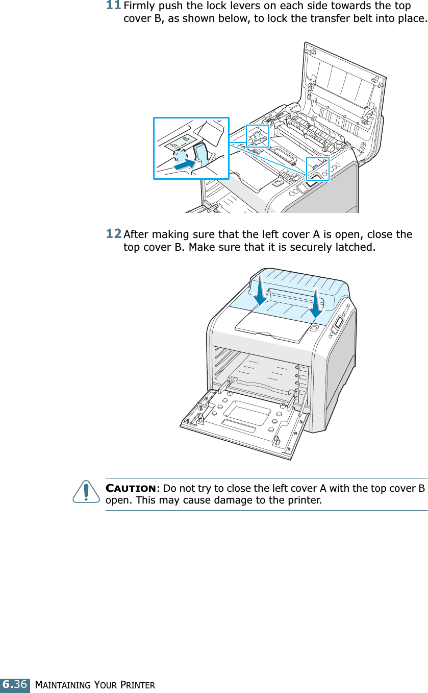 MAINTAINING YOUR PRINTER6.3611Firmly push the lock levers on each side towards the top cover B, as shown below, to lock the transfer belt into place.12After making sure that the left cover A is open, close the top cover B. Make sure that it is securely latched.CAUTION: Do not try to close the left cover A with the top cover B open. This may cause damage to the printer.