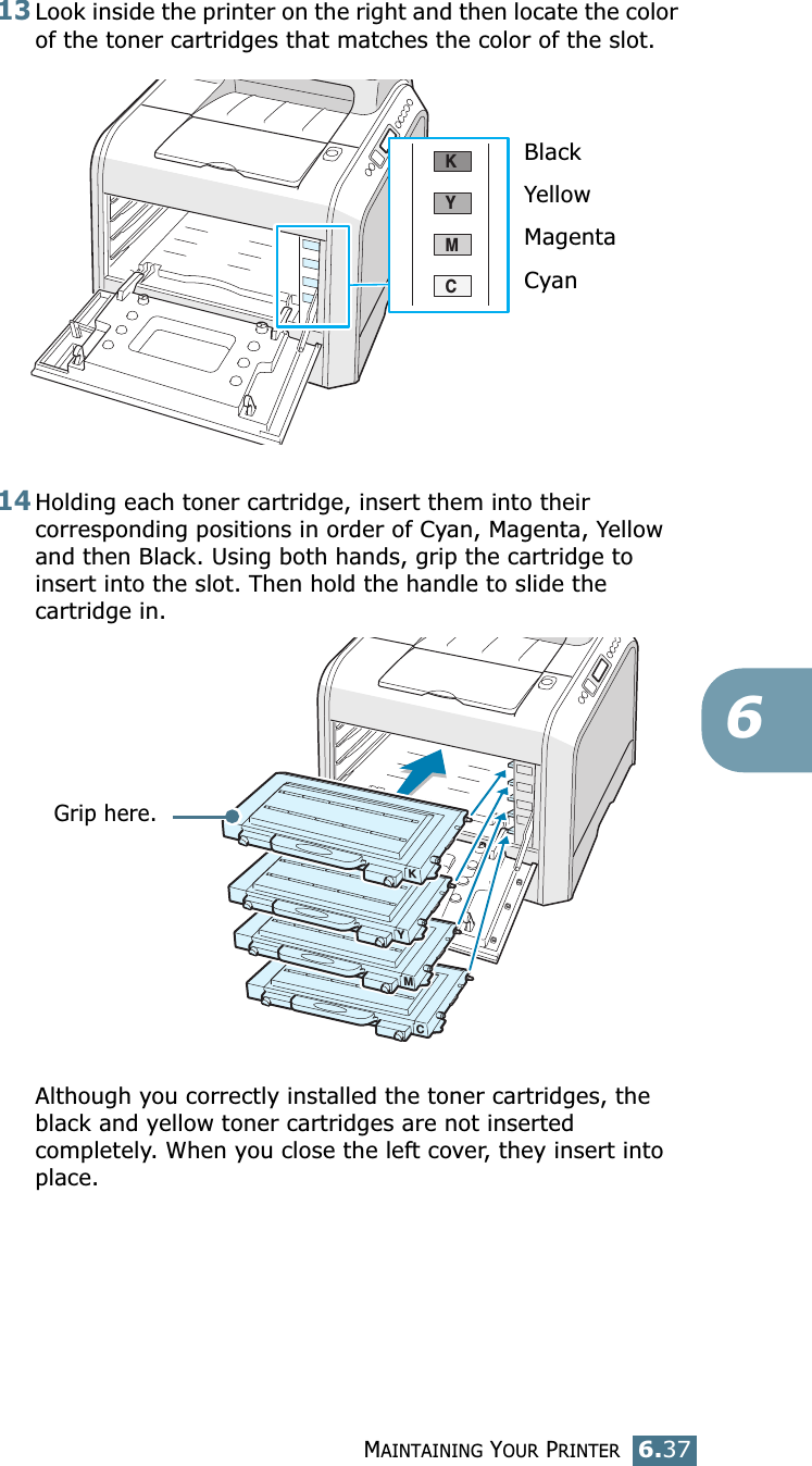 MAINTAINING YOUR PRINTER6.37613Look inside the printer on the right and then locate the color of the toner cartridges that matches the color of the slot.14Holding each toner cartridge, insert them into their corresponding positions in order of Cyan, Magenta, Yellow and then Black. Using both hands, grip the cartridge to insert into the slot. Then hold the handle to slide the cartridge in.Although you correctly installed the toner cartridges, the black and yellow toner cartridges are not inserted completely. When you close the left cover, they insert into place.CMYKBlackYellowMagentaCyanMYKCGrip here.