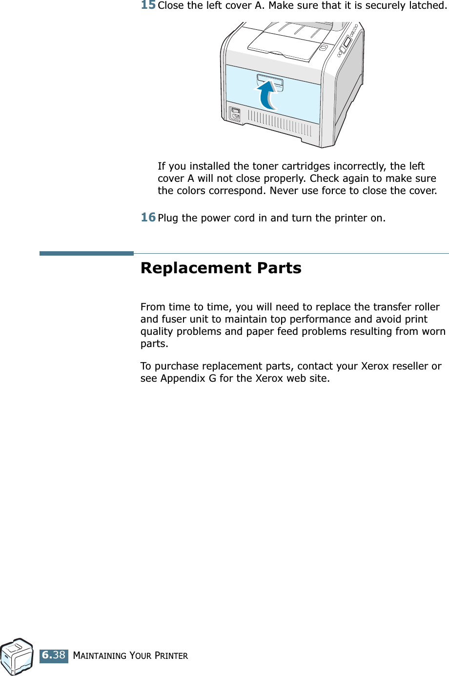 MAINTAINING YOUR PRINTER6.3815Close the left cover A. Make sure that it is securely latched.If you installed the toner cartridges incorrectly, the left cover A will not close properly. Check again to make sure the colors correspond. Never use force to close the cover.16Plug the power cord in and turn the printer on.Replacement PartsFrom time to time, you will need to replace the transfer roller and fuser unit to maintain top performance and avoid print quality problems and paper feed problems resulting from worn parts.To purchase replacement parts, contact your Xerox reseller or see Appendix G for the Xerox web site.