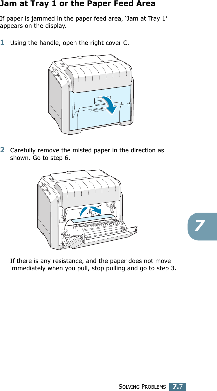 SOLVING PROBLEMS7.77Jam at Tray 1 or the Paper Feed AreaIf paper is jammed in the paper feed area, ‘Jam at Tray 1’ appears on the display.1Using the handle, open the right cover C. 2Carefully remove the misfed paper in the direction as shown. Go to step 6. If there is any resistance, and the paper does not move immediately when you pull, stop pulling and go to step 3.