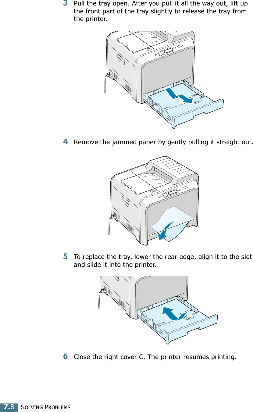 SOLVING PROBLEMS7.83Pull the tray open. After you pull it all the way out, lift up the front part of the tray slightly to release the tray from the printer.4Remove the jammed paper by gently pulling it straight out. 5To replace the tray, lower the rear edge, align it to the slot and slide it into the printer. 6Close the right cover C. The printer resumes printing.
