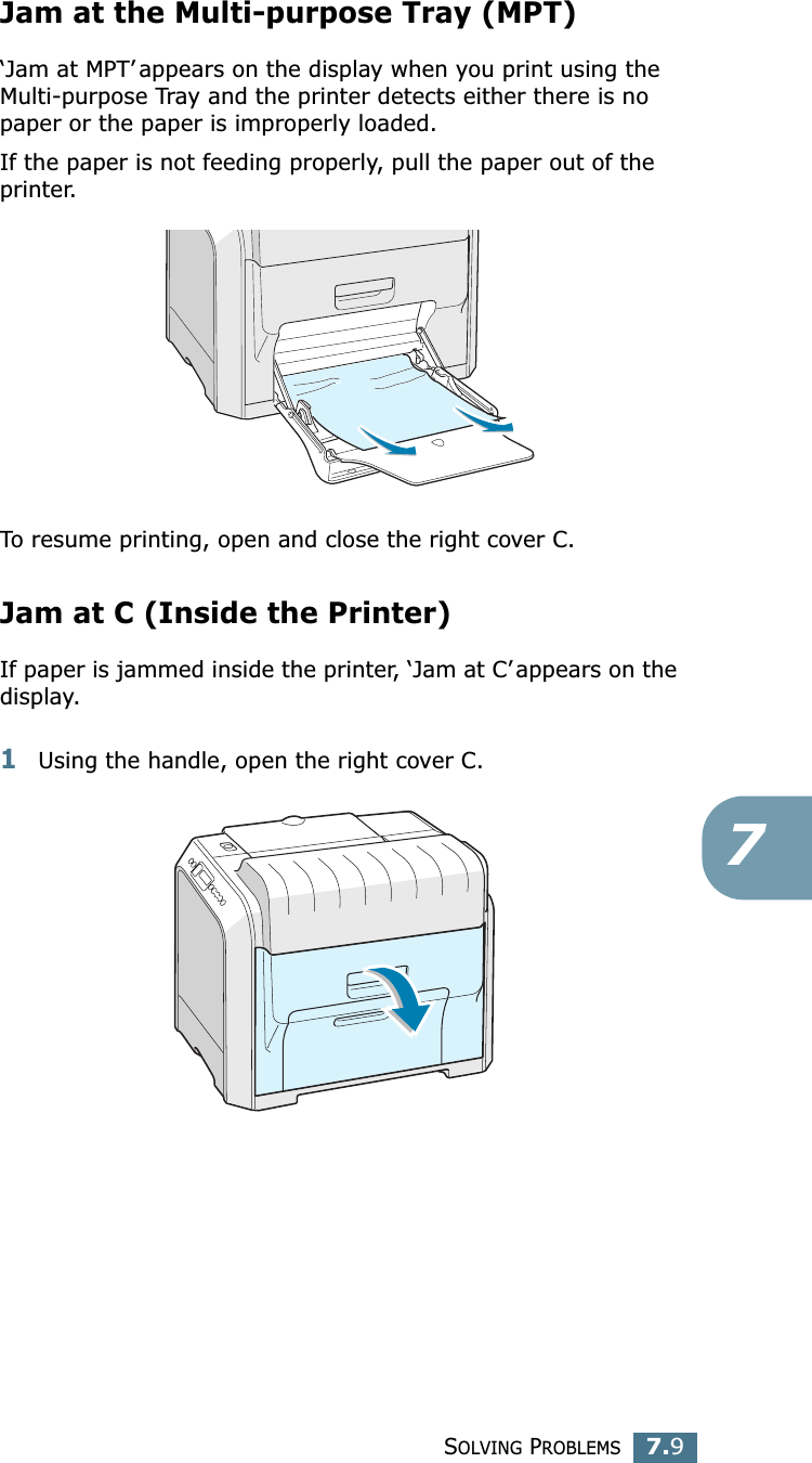 SOLVING PROBLEMS7.97Jam at the Multi-purpose Tray (MPT)‘Jam at MPT’ appears on the display when you print using the Multi-purpose Tray and the printer detects either there is no paper or the paper is improperly loaded.If the paper is not feeding properly, pull the paper out of the printer.To resume printing, open and close the right cover C.Jam at C (Inside the Printer)If paper is jammed inside the printer, ‘Jam at C’ appears on the display.1Using the handle, open the right cover C.